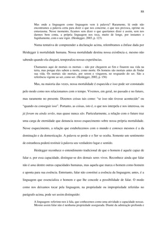 88
Mas onde a linguagem como linguagem vem à palavra? Raramente, lá onde não
encontramos a palavra certa para dizer o que nos concerne, o que nos provoca, oprime ou
entusiasma. Nesse momento, ficamos sem dizer o que queríamos dizer e assim, sem nos
darmos bem conta, a própria linguagem nos toca, muito de longe, por instantes e
fugidiamente, com o seu vigor. (Heidegger, 2003, p. 123)
Numa tentativa de compreender a declaração acima, relembramos a ênfase dada por
Heidegger à mortalidade humana. Nossa mortalidade destina nossa existência e, mesmo não
sabendo quando ela chegará, temporaliza nossas experiências.
Chamamos aqui de mortais os mortais – não por chegarem ao fim e finarem sua vida na
terra, mas porque eles sabem a morte, como morte. Os homens são mortais antes de findar
sua vida. Os mortais são mortais, por serem e vingarem, no resguardo do ser. São a
referência vigente ao ser, como ser. (Heidegger, 2002, p. 156)
Mas, na maioria das vezes, nossa mortalidade é esquecida e isso pode ser constatado
pelo modo como nos relacionamos com o tempo. Vivemos, em geral, no passado e no futuro,
mas raramente no presente. Dizemos coisas tais como: “se isso não tivesse acontecido” ou
“quando eu conseguir isso”. Portanto, as coisas, isto é, o que nos interpela e nos interessa, ou
já foram ou ainda serão, mas quase nunca são. Particularmente, a relação com o futuro traz
uma carga de eternidade que denuncia nosso esquecimento sobre nossa própria mortalidade.
Nesse esquecimento, a relação que estabelecemos com o mundo e conosco mesmos é a da
dominação e da domesticação. A palavra se perde e o Ser se oculta. Somente um sentimento
de estranheza poderá restituir à palavra seu verdadeiro lugar e sentido.
Heidegger reconhece o entendimento tradicional de que o homem é aquele capaz de
falar e, por essa capacidade, distingue-se dos demais seres vivos. Reconhece ainda que falar
não é uma dentre outras capacidades humanas, mas aquela que marca o homem como homem
e aponta para sua essência. Entretanto, falar não constitui a essência da linguagem; antes, é a
linguagem que essencializa o homem e que lhe concede a possibilidade de falar. O modo
como nos deixamos tocar pela linguagem, na propriedade ou impropriedade referidas no
parágrafo acima, pode ser assim distinguido:
A linguagem: referimo-nos à fala, que conhecemos como uma atividade e capacidade nossas.
Mesmo assim falar não é nenhuma propriedade assegurada. Diante da admiração profunda e
 
