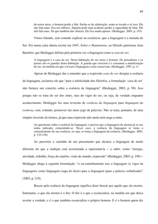89
do terror atroz, o homem perde a fala. Enche-se de admiração, sente-se tocado e só isso. Ele
não fala mais: fica em silêncio. Alguém pode num acidente perder a capacidade de falar. Ele
não fala mais. Só que também não silencia. Ele fica mudo apenas. (Heidegger, 2003, p. 193)
Vimos falando, sem contudo explicar ou esclarecer, que a linguagem é a morada do
Ser. Foi numa carta aberta escrita em 1947, Sobre o Humanismo, ao filósofo parisiense Jean
Beaufret, que Heidegger definiu pela primeira vez a linguagem como a casa do ser:
A linguagem é a casa do ser. Nesta habitação do ser mora o homem. Os pensadores e os
poetas são os guardas desta habitação. A guarda que exercem é o consumar a manifestação
do ser, na medida em que a levam à linguagem e nela conservam. (Heidegger, 1991, p. 1)
Apesar de Heidegger dar a entender que a expressão casa do ser designa a essência
da linguagem, esclarece ele que “para a infelicidade dos filósofos, a formulação ‘casa do ser’
não fornece um conceito sobre a essência da linguagem” (Heidegger, 2003, p. 90). Isso
porque não se trata do ser dos entes, mas do vigor do ser, ou seja, da verdade enquanto
acontecimento. Heidegger faz uma reversão de essência da linguagem para linguagem da
essência, sem, contudo, promover um mero jogo de palavras. Não se trata, portanto, de uma
simples inversão de termos, já que uma expressão não anula nem nega a outra.
Ao questionar sobre a essência da linguagem, é preciso que a linguagem ela mesma já se nos
tenha indicado, consentindo-se. Nesse caso, a essência da linguagem se torna o
consentimento de sua essência, ou seja, se torna a linguagem da essência. (Heidegger, 2003,
p. 135-136)
Ao percorrer o caminho de um pensamento que alcance a linguagem de modo
diferente do que a tradição está acostumada a representá-la – a saber, como “energia,
atividade, trabalho, força do espírito, visão de mundo, expressão” (Heidegger, 2003, p. 199) –
Heidegger chega à seguinte formulação: “o en-caminhamento traz a linguagem (o vigor da
linguagem) como linguagem (saga do dizer) para a linguagem (para a palavra verbalizada)”
(2003, p. 210).
Buscar pela essência da linguagem significa dizer buscar por aquilo que ela mostra.
Entretanto, o que ela mostra é o Ser. O Ser é o que a essencializa, na medida em que deixa
revelar a verdade, e é o que também essencializa o próprio homem. E é o homem quem diz
 