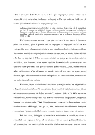 90
sobre os entes, manifestando, no seu dizer doado pela linguagem, o ser dos entes e de si
mesmo. O ser se essencializa, igualmente, na linguagem. Por essa razão que Heidegger vai
afirmar que, em última instância, a linguagem é que fala.
A linguagem aponta para o próprio Ser, ou seja, a presença do presente, isto é, a dualidade
do Ser e do ente em sua unidade. O homem está comprometido em sua própria essência pelo
Ser assim entendido, pois o homem é homem na medida em que corresponde ao apelo da
dualidade e põe de manifesto a mensagem mesma, o que se realiza na linguagem. (Giles,
1989, p. 132)
É aí que encontramos o reverso, como a cara e a coroa de uma moeda. A linguagem
possui sua essência, que é o próprio falar da linguagem. A linguagem fala do Ser. Em
contrapartida, temos o Ser como a essência de tudo o que há, sendo ele próprio desprovido de
fundamento, indefinível e imperceptível por não ser um ente, mas, ao mesmo tempo, evidente
pelo dizer de que algo é. O Ser não como princípio ou causa, que seriam interpretações
metafísicas, mas sim como vigor, como condição de possibilidade, como presença que
apresenta o ente presente e que, por isso mesmo, pode ocultar-se. Assim, manifestando-se
pela e na linguagem, o Ser, não como um conceito universal, mas como um acontecimento
histórico, apela ao homem um escutar que corresponda à sua verdade essencial, um habitar no
seu abrigo iluminador, na alétheia.
Entretanto, o que se revela no acontecimento é o esquecimento do Ser promovido
pela predominância metafísica. “O esquecimento do ser manifesta-se indiretamente no fato de
o homem sempre considerar e trabalhar só o ente” (Heidegger, 1991, p. 23). O Ser vela-se na
calculabilidade, na massificação e na fuga do tédio características da época atual, um período
histórico extremamente veloz. “Todo distanciamento no tempo e todo afastamento no espaço
estão encolhendo” (Heidegger, 2002, p. 143). Mas, apesar desse encolhimento e da rapidez
com que tudo vigora, a proximidade com as coisas, do ser que as fazem coisas, está ausente.
Por essa razão, Heidegger vai valorizar o pensar como o caminho necessário e
primordial para resgatar o Ser do obscurecimento. Não um pensar prático-utilitarista ou
teórico-conceitual, que corresponderia ao espírito técnico contemporâneo, mas um pensar
 