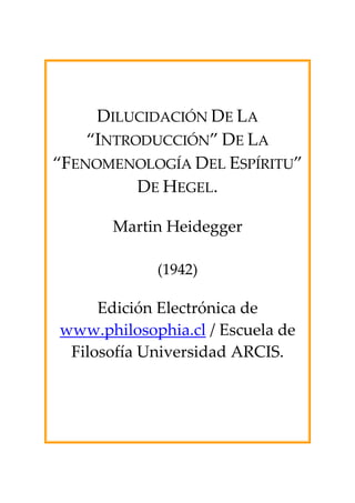 DILUCIDACIÓN DE LA
    “INTRODUCCIÓN” DE LA
“FENOMENOLOGÍA DEL ESPÍRITU”
          DE HEGEL.

      Martin Heidegger

            (1942)

     Edición Electrónica de
www.philosophia.cl / Escuela de
 Filosofía Universidad ARCIS.
 