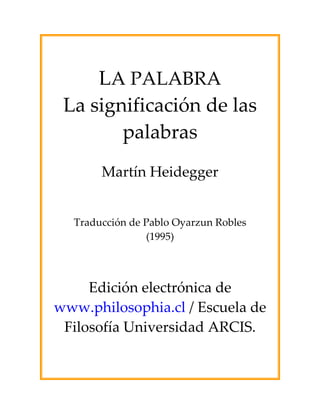  
LA PALABRA 
La significación de las 
palabras
 
 
Martín Heidegger 
 
 
 
 
Traducción de Pablo Oyarzun Robles 
(1995) 
 
 
 
 
Edición electrónica de 
www.philosophia.cl / Escuela de 
Filosofía Universidad ARCIS.
 