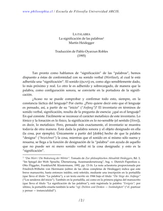 www.philosophia.cl / Escuela de Filosofía Universidad ARCIS.
 
 
 
LA PALABRA 
La significación de las palabras1
Martín Heidegger 
 
Traducción de Pablo Oyarzun Robles 
(1995) 
 
 
 
  Tan  pronto  como  hablamos  de  “significación”  de  las  “palabras”,  hemos 
dispuesto a éstas de conformidad con su sonido verbal (Wortlaut), al cual le está 
adherida una “significación”. El sonido (φωνή) es, como algo sensiblemente dado, 
lo más próximo y real. Lo otro le es adherido y sobrecargado, de manera que la 
palabra,  como  configuración  sonora,  se  convierte  en  la  portadora  de  la  signifi‐
cación. 
  ¿Acaso  no  se  puede  comprobar  y  confirmar  todo  esto,  siempre,  en  la 
constancia fáctica del lenguaje? Por cierto. ¿Pero quiere decir esto que el lenguaje 
es pensado, así, a partir de su “inicio” (“Anfang”)? El inventario en términos de 
sonido verbal, significación, resulta de la pregunta de esencia: ¿qué es el lenguaje? 
En qué consiste. Fácilmente se reconoce el carácter metafísico de este inventario. Lo 
fónico y la fonación es lo físico, la significación es lo no‐sensible (el sentido [Sinn]), 
es  decir,  lo  metafísico.  Pero,  pensado  más exactamente,  el  inventario  se  muestra 
todavía de otra manera. Está dada la palabra sonora y el objeto designado en ella 
(la  cosa,  por  ejemplo).  Únicamente  a  partir  del  [doble]  hecho  de  que  la  palabra 
“designa” (“bezeichnet”) la cosa, mientras que el sonido en sí mismo sólo suena y 
resuena, se llega a la función de designación de la “palabra” con ayuda de aquello 
que  no  puede  ser  ni  mero  sonido  verbal  ni  la  cosa  designada:  y  esto  es  la 
“significación”. 
1 “Das Wort / Die Bedeutung der Wörter”. Tomado de Zur philosophischen Aktualität Heideggers, Bd. 3, 
“Im Spiegel der Welt: Sprache, Übersetzung, Auseinandersetzung”, hsg. v. Dietrich Papenfuss u. 
Otto Pöggeler, Frankfurt/M: Klostermann, 1992, pp. 13‐16. La nota aclaratoria proporcionada por 
Friedrich‐Wilhelm  von  Herrmann  (editor  de  las  obras  completas  de  Heidegger)  indica  que  este 
breve manuscrito, hasta entonces inédito, está referido, mediante una inscripción en la portadilla 
(que lleva el título “La palabra”), a un texto escrito en 1944 bajo el título “Die Stege des Anfangs” 
(“Los senderos del inicio”). También en la portadilla, así como en la primera página del manuscrito 
(que  lleva  el  título  “La  significación  de  las  palabras”),  está  registrada  la  palabra  “Ereignis”;  por 
último, la portadilla enseña también la seña “vgl. Dichten und Denken — Inständigkeit” (“cf. poetizar 
y pensar — instancialidad”).
/ 2 /
 