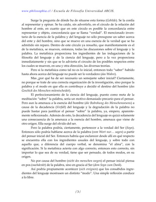 www.philosophia.cl / Escuela de Filosofía Universidad ARCIS.
  Surge la pregunta de dónde ha de situarse esta forma (Gebilde). Se la confía 
al representar y opinar. Se ha caído, sin advertirlo, en el círculo de la relación del 
hombre  al  ente,  en  cuanto  que  en  este  círculo  es  posible  la  concordancia  entre 
representar y objeto, concordancia que se llama “verdad”. El mencionado inven‐
tario de la esencia de la palabra y del lenguaje no sólo presupone un saber acerca 
del ente y del hombre, sino que se mueve en una esencia de la verdad que se ha 
admitido sin reparo. Dentro de este círculo ya resuelto, que manifiestamente es el 
de la metafísica, se mueven, entonces, todas las discusiones sobre el lenguaje y la 
palabra.  La  metafísica  proporciona  los  ingredientes  de  las  indagaciones  de  la 
filosofía  del  lenguaje  y  de  la  ciencia  del  lenguaje,  pero  a  la  vez  proporciona 
inmediatamente y sin que se lo advierta el circuito de los posibles respectos entre 
los cuales se mueven, en una y otra dirección, las diversas teorías. 
  Pero si la metafísica como tal no es lo inicial, entonces todo “saber” habido 
hasta ahora acerca del lenguaje no puede ser lo verdadero (das Wahre). 
  Mas ¿por qué ha de ser necesario un semejante saber inicial? Ciertamente, 
no porque se trate de una correcta organización de la investigación, sino porque la 
palabra y el modo en que ella es contribuye a decidir el destino del hombre (das 
Geschick des Menschen mitentscheidet). 
  El  perfeccionamiento  de  la  ciencia  del  lenguaje,  puesto  como  meta  de  la 
meditación “sobre” la palabra, sería un motivo demasiado precario para el pensar. 
Pero aun la amenaza a la esencia del hombre (die Bedrohung des Menschenwesens) a 
causa  de  la  decadencia  (Verfall)  del  lenguaje  y  la  degradación  de  la  palabra  no 
puede  bastar  para  justificar  el  pensar  “sobre”  la  palabra,  ya,  empero,  aparente‐
mente reflexionado. Además de esto, la decadencia del lenguaje es quizá solamente 
una consecuencia de la amenaza a la esencia del hombre, amenaza que viene de 
otro origen. Ella surge del olvido del ser. 
  Pero la palabra podría, ciertamente, pertenecer a la verdad del Ser (Seyn). 
Entonces sólo podría hablarse acerca de la palabra (vom Wort nur… sagen) a partir 
del pensar inicial del Ser. Entonces habría que esclarecer desde allí en qué respecto 
se  encuentra  ella  con  los  ingredientes  usuales  del  lenguaje,  y  sobre  todo  con 
aquello  que,  a  diferencia  del  cuerpo  verbal,  se  denomina  “el  alma”,  con  la 
significación. Si la metafísica acierta con algo correcto, entonces esto correcto, sin 
importar lo que sea de su verdad, tiene que ser pensado, de todos modos, en su 
origen. 
  No por causa del hombre (nicht des menschen wegen) el pensar inicial piensa 
en pos (nachdenkt) de la palabra, sino en gracia al Ser (dem Seyn zum Dank). 
  Así podría propiamente acontecer (sich ereignen) que los consabidos ingre‐
dientes del lenguaje mostrasen un distinto “modo”. Una simple reflexión conduce 
a lo libre. 
/ 3 /
 