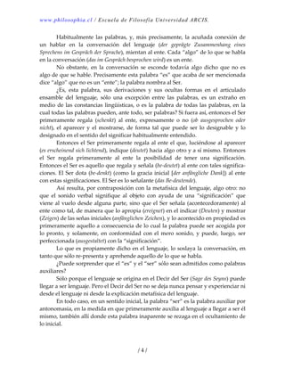 www.philosophia.cl / Escuela de Filosofía Universidad ARCIS.
  Habitualmente las palabras, y, más precisamente, la acuñada conexión de 
un  hablar  en  la  conversación  del  lenguaje  (der  geprägte  Zusammenhang  eines 
Sprechens im Gespräch der Sprache), mientan al ente. Cada “algo” de lo que se habla 
en la conversación (das im Gespräch besprochen wird) es un ente. 
  No  obstante,  en  la  conversación  se  esconde  todavía  algo  dicho  que  no  es 
algo de que se hable. Precisamente esta palabra “es” que acaba de ser mencionada 
dice “algo” que no es un “ente”; la palabra nombra al Ser. 
  ¿Es,  esta  palabra,  sus  derivaciones  y  sus  ocultas  formas  en  el  articulado 
ensamble  del  lenguaje,  sólo  una  excepción  entre  las  palabras,  es  un  extraño  en 
medio de las constancias lingüísticas, o es la palabra de todas las palabras, en la 
cual todas las palabras pueden, ante todo, ser palabras? Si fuera así, entonces el Ser 
primeramente  regala  (schenkt)  al  ente,  expresamente  o  no  (ob  ausgesprochen  oder 
nicht),  el  aparecer  y  el  mostrarse,  de  forma  tal  que  puede  ser  lo  designable  y  lo 
designado en el sentido del significar habitualmente entendido. 
  Entonces el Ser primeramente regala al ente el que, luciéndose al aparecer 
(es erscheinend sich lichtend), indique (deutet) hacia algo otro y a sí mismo. Entonces 
el  Ser  regala  primeramente  al  ente  la  posibilidad  de  tener  una  significación. 
Entonces el Ser es aquello que regala y señala (be‐deutet) al ente con tales significa‐
ciones. El Ser dota (be‐denkt) (como la gracia inicial [der anfängliche Dank]) al ente 
con estas significaciones. El Ser es lo señalante (das Be‐deutende). 
  Así resulta, por contraposición con la metafísica del lenguaje, algo otro: no 
que  el  sonido  verbal  signifique  al  objeto  con  ayuda  de  una  “significación”  que 
viene al vuelo desde alguna parte, sino que el Ser señala (acontecedoramente) al 
ente como tal, de manera que lo apropia (ereignet) en el indicar (Deuten) y mostrar 
(Zeigen) de las señas iniciales (anfänglichen Zeichen), y lo acontecido en propiedad es 
primeramente aquello a consecuencia de lo cual la palabra puede ser acogida por 
lo pronto, y solamente, en conformidad con el mero sonido, y puede, luego, ser 
perfeccionada (ausgestaltet) con la “significación”. 
  Lo que es propiamente dicho en el lenguaje, lo soslaya la conversación, en 
tanto que sólo re‐presenta y aprehende aquello de lo que se habla. 
  ¿Puede sorprender que el “es” y el “ser” sólo sean admitidos como palabras 
auxiliares? 
  Sólo porque el lenguaje se origina en el Decir del Ser (Sage des Seyns) puede 
llegar a ser lenguaje. Pero el Decir del Ser no se deja nunca pensar y experienciar ni 
desde el lenguaje ni desde la explicación metafísica del lenguaje. 
  En todo caso, en un sentido inicial, la palabra “ser” es la palabra auxiliar por 
antonomasia, en la medida en que primeramente auxilia al lenguaje a llegar a ser él 
mismo, también allí donde esta palabra inaparente se rezaga en el ocultamiento de 
lo inicial. 
/ 4 /
 