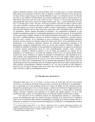 Introducción
10
¿Debe la filosofía, entonces, como ciencia absoluta, tener a la nada como a su tema? ¿Qué puede
haber aparte de la naturaleza, la historia, Dios, el espacio, el número? Decimos acerca de cada uno
de estos, incluso a pesar de que en un sentido diferente, lo que es. Lo llamamos un ser. En relación
con ello, ya sea teorética o prácticamente, nos estamos conduciendo nosotros mismos hacia el ser.
Más allá de todos estos seres hay nada. Talvez no hayXIV
{allí no es} otro ser más allá del que ha
sido enumerado, pero talvez, como en el idioma Alemán para ‘hay,’ es gibt [literalmente, da {esto
da}XV
], aún algo más es dado. Aún más. Al fin algo es dado lo cual debe ser dado si vamos a hacer
a los seres accesibles a nosotros como seres y conducirnos a nosotros mismos hacia ellos, algo que,
para estar seguros, no es sino lo que debe ser dado si vamos a experimentar y entender cualesquier
seres del todo. Podemos asir los seres como tales, como seres, sólo si entendemos algo como ser. Si
no entendimos, incluso siquiera toscamente al principio y sin comprensión conceptual, lo que
significa la actualidad, entonces lo actual podría permanecer oculto para nosotros. Si no entendimos
lo que quiere decir realidad, entonces lo real podría permanecer inaccesible. Si no entendimos lo
que vida y vitalidad significan, entonces no seríamos capaces de conducirnos a nosotros mismos
hacia los seres vivientes. Si no entendimos lo que la existencia y la existencialidad significan,
entonces nosotros mismos no seríamos capaces de existir como Dasein. Si no entendimos lo que la
permanencia y la constancia significan, entonces las relaciones geométricas constantes o las
proporciones numéricas permanecerían como un secreto para nosotros. Debemos entender la
actualidad, la realidad, la vitalidad, la existencialidad, la constancia para ser capaces de conducirnos
a nosotros mismos positivamente hacia los seres específicamente, actuales, reales, vivientes,
existentes, constantes. Debemos entender el ser de modo que podamos ser capaces de ser
entregados a un mundo que es, de modo que podamos existir en él y ser nuestro propio Dasein
mismo como un ser. Debemos ser capaces de entender la actualidad ante toda experiencia de los
seres actuales. Este entendimiento de la actualidad o del ser en el más amplio sentido como por
encima de contra la experiencia de los seres es en un cierto sentido más antigua que la experiencia
de los seres. Decir que el entendimiento del ser precede toda experiencia factual de los seres no
significa que primero necesitaríamos tener un concepto explícito del ser en orden a experimentar los
seres teorética o prácticamente. Debemos entender el ser –ser, que no puede ser más llamado él
mismo un ser, ser, que no acontece como un ser entre otros seres sino que a pesar de eso debe ser
dado y de hecho es dado en el entendimiento del ser.
§3. Filosofía como ciencia del ser
Afirmamos ahora que el ser es el propio y exclusivo tema de la filosofía. Esto no es de nuestra
invención; es un medio de formular el tema que nace en el inicio de la filosofía en la antigüedad, y
que se desarrolla en su más grandiosa forma en la lógica de Hegel. En este momento estamos
meramente aseverando que el ser es el tema propio y exclusivo de la filosofía. Negativamente, esto
significa que la filosofía no es una ciencia de los seres sino del ser o, como indica la expresión
Griega, ontología. Tomamos esta expresión en el sentido más amplio posible y no en el más
estrecho que tiene, es decir, en el Escolasticismo o en la filosofía moderna en Descartes y Leibniz.
Una discusión de los problemas básicos de fenomenología entonces es equivalente a
proveer una demostración para esta aserción de que la filosofía es la ciencia del ser y establecer
cómo es tal. La discusión debe mostrar la posibilidad y necesidad de la ciencia absoluta del ser y
demostrar su carácter en el mismo proceso de indagación. La filosofía es la interpretación teorética
XIV
La versión inglesa apunta There is: lit. “allí es”, significando “hay”; la opción válida para el alemán –que
Hofstader inmediatamente indica- es es gibt. El texto sajón pone is en cursivas “There is” formulación que no
siendo traducible sin explicaciones, me obliga a añadir esta nota.
XV
Interpolo desde el inglés it gives.
 