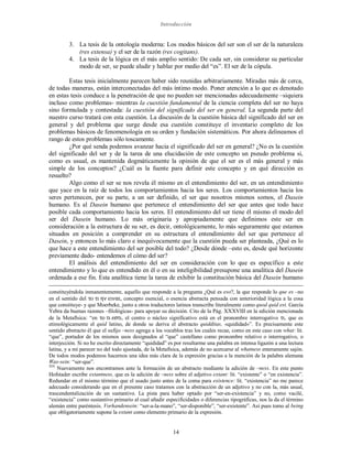Introducción
14
3. La tesis de la ontología moderna: Los modos básicos del ser son el ser de la naturaleza
(res extensa) y el ser de la razón (res cogitans).
4. La tesis de la lógica en el más amplio sentido: De cada ser, sin considerar su particular
modo de ser, se puede aludir y hablar por medio del “es”. El ser de la cópula.
Estas tesis inicialmente parecen haber sido reunidas arbitrariamente. Miradas más de cerca,
de todas maneras, están interconectadas del más íntimo modo. Poner atención a lo que es denotado
en estas tesis conduce a la penetración de que no pueden ser mencionadas adecuadamente –siquiera
incluso como problemas- mientras la cuestión fundamental de la ciencia completa del ser no haya
sino formulada y contestada: la cuestión del significado del ser en general. La segunda parte del
nuestro curso tratará con esta cuestión. La discusión de la cuestión básica del significado del ser en
general y del problema que surge desde esa cuestión constituye el inventario completo de los
problemas básicos de fenomenología en su orden y fundación sistemáticos. Por ahora delineamos el
rango de estos problemas sólo toscamente.
¿Por qué senda podemos avanzar hacia el significado del ser en general? ¿No es la cuestión
del significado del ser y de la tarea de una elucidación de este concepto un pseudo problema si,
como es usual, es mantenida dogmáticamente la opinión de que el ser es el más general y más
simple de los conceptos? ¿Cuál es la fuente para definir este concepto y en qué dirección es
resuelto?
Algo como el ser se nos revela él mismo en el entendimiento del ser, en un entendimiento
que yace en la raíz de todos los comportamientos hacia los seres. Los comportamientos hacia los
seres pertenecen, por su parte, a un ser definido, el ser que nosotros mismos somos, el Dasein
humano. Es al Dasein humano que pertenece el entendimiento del ser que antes que todo hace
posible cada comportamiento hacia los seres. El entendimiento del ser tiene él mismo el modo del
ser del Dasein humano. Lo más originaria y apropiadamente que definimos este ser en
consideración a la estructura de su ser, es decir, ontológicamente, lo más seguramente que estamos
situados en posición a comprender en su estructura el entendimiento del ser que pertenece al
Dasein, y entonces lo más claro e inequívocamente que la cuestión pueda ser planteada, ¿Qué es lo
que hace a este entendimiento del ser posible del todo? ¿Desde dónde –esto es, desde qué horizonte
previamente dado- entendemos el cómo del ser?
El análisis del entendimiento del ser en consideración con lo que es específico a este
entendimiento y lo que es entendido en él o en su inteligibilidad presupone una analítica del Dasein
ordenada a ese fin. Esta analítica tiene la tarea de exhibir la constitución básica del Dasein humano
constituyéndola inmanentemente, aquello que responde a la pregunta ¿Qué es eso?, la que responde lo que es –no
en el sentido del το τι ην ειναι, concepto esencial, o esencia abstracta pensada con anterioridad lógica a la cosa
que constituye- y que Moerbeke, junto a otros traductores latinos transcribe literalmente como quod quid est. García
Yebra da buenas razones –filológicas- para apoyar su decisión. Cito de la Pág. XXXVIII en la edición mencionada
de la Metafísica: “en το τι εστι, el centro o núcleo significativo está en el pronombre interrogativo τι, que es
etimológicamente el quid latino, de donde se deriva el abstracto quidditas, «quididad»”. Es precisamente este
sentido abstracto él que el sufijo –ness agrega a los vocablos tras los cuales recae, como en este caso con what: lit.
“que”, portador de los mismos usos designados al “que” castellano como pronombre relativo o interrogativo, o
interjección. Si no he escrito directamente “quididad” es por resultarme una palabra en intensa ligazón a una lectura
latina, y a mi parecer no del todo ajustada, de la Metafísica, además de no acercarse al whatness enteramente sajón.
De todos modos podemos hacernos una idea más clara de la expresión gracias a la mención de la palabra alemana
Was-sein: “ser-que”.
XIX
Nuevamente nos encontramos ante la formación de un abstracto mediante la adición de –ness. En este punto
Hofstader escribe extantness, que es la adición de –ness sobre el adjetivo extant: lit. “existente” o “en existencia”.
Redundar en el mismo término que el usado justo antes de la coma para existence: lit. “existencia” no me parece
adecuado considerando que en el presente caso tratamos con la abstracción de un adjetivo y no con la, más usual,
trascendentalización de un sustantivo. La pista para haber optado por “ser-en-existencia” y no, como vacilé,
“existencia” como sustantivo primario al cual añadir especificidades o diferencias tipográficas, nos la da el término
alemán entre paréntesis. Vorhandensein: “ser-a-la-mano”, “ser-disponible”, “ser-existente”. Así pues tomo al being
que obligatoriamente supone la extant como elemento primario de la expresión.
 