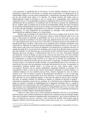 Problemas Básicos de Fenomenología
15
y de caracterizar el significado del ser del Dasein. En esta analítica ontológica del Dasein, la
constitución original del ser del Dasein es revelada como temporalidad. La interpretación de la
temporalidad conduce a un más radical entendimiento y comprensión conceptual del tiempo que el
que ha sido posible hasta ahora en la filosofía. El concepto familiar del tiempo como es
tradicionalmente tratado en filosofía es sólo un vástago de la temporalidad como significado
original del Dasein. Si la temporalidad constituye el significado del ser del Dasein humano y si el
entendimiento del ser pertenece a la constitución del ser del Dasein, entonces este entendimiento
del ser, también, debe ser posible sólo en la base de la temporalidad. Desde allí surge el prospecto
de una posible confirmación de la tesis de que el tiempo es el horizonte desde el cual algo como el
ser se hace del todo inteligible. Interpretamos el ser mediante el tiempo (tempus). La interpretación
es Temporal.*
El tema fundamental de investigación en ontología, como determinación del
significado del ser mediante el tiempo, es la Temporalidad.
Decimos que la ontología es la ciencia del ser. Pero el ser es siempre el ser de un ser. El ser
es esencialmente diferente de un ser, de unos seres. ¿Cómo es asida la distinción entre el ser y los
seres? ¿Cómo puede ser explicada su posibilidad? ¿Si el ser no es lo mismo que un ser, como
entonces a pesar de eso pertenece a los seres, puesto que, después de todo, los seres y sólo los seres
son? ¿Qué significa decir que el ser pertenece a los seres? La respuesta correcta a esta cuestión es la
presuposición básica necesaria a fijar acerca de los problemas de la ontología considerada como
ciencia del ser. Debemos ser capaces de extraer claramente la diferencia entre el ser y los seres en
orden a hacer a algo como el ser el tema de indagación. Esta distinción no es arbitraria; más bien, es
aquella por medio de la cual el tema de la ontología y por lo tanto de la filosofía misma es primero
que todo obtenida. Es una distinción que es por encima de todo constitutiva para la ontología. La
llamamos diferencia ontológica –la diferenciación entre el ser y los seres. Únicamente haciendo
esta distinción –krinein en Griego- no entre un ser y otro ser sino entre el ser y los seres entramos
por primera vez en el campo de la investigación filosófica. Únicamente tomando esta postura crítica
nos mantenemos en nuestra propia posición en el campo de la filosofía. Por consiguiente, en
distinción de las ciencias de las cosas que son, de los seres, la ontología, o la filosofía en general, es
la ciencia crítica, o la ciencia del mundo invertido. Con esta distinción entre el ser y los seres y la
selección del ser como tema nos apartamos en principio del dominio de los seres. Lo superamos, lo
trascendemos. Podemos también llamar a la ciencia del ser, como ciencia crítica, ciencia
trascendental. Haciendo esto no estamos simplemente acaparando inalterado el concepto de lo
trascendental en Kant, a pesar de que estemos efectivamente adoptando su sentido original y su
verdadera tendencia, tal vez encubierta aún par Kant. Estamos superando los seres en orden a
alcanzar el ser. Una vez hecho el ascenso no descenderemos nuevamente a un ser, el cual, diga,
poder terminar como otro mundo detrás de los seres familiares. La ciencia trascendental del ser no
tiene nada que ver con la metafísica popular, la cual trata con algún ser tras los seres conocidos;
más bien, el concepto científico de metafísica es idéntico al concepto de filosofía en general –
críticamente trascendente ciencia del ser, ontología. Se ve fácilmente que la diferencia ontológica
puede ser aclarada y realizada sin ambigüedades por la indagación ontológica sólo si y cuando el
significado del ser en general haya sido explícitamente sacado a la luz, es decir, sólo cuando haya
sido mostrado como temporalidad que hace posible la distinguibilidad entre el ser y los seres. Sólo
sobre la base de esta consideración la tesis Kantiana de que el ser no es un predicado real puede ser
entregada en su sentido original y adecuadamente explicada.
Cada ser es algo; tiene su que y cómo tal posee un específico modo de ser. En la primera
parte de nuestro curso, mientras discutamos la segunda tesis, mostraremos que la ontología antigua
tanto como la medieval enunciaron dogmáticamente esta proposición –que a cada ser pertenece un
que y un modo de ser, essentia y existentia– como si fuese auto evidente. Para nosotros surge la
pregunta, ¿Puede la razón de que cada ser debe y puede tener un que, un ti, y un modo posible de
*
En su rol como condición de posibilidad del entendimiento del ser, temporalidad es Temporalidad. Ver Léxico:
Temporality.
 