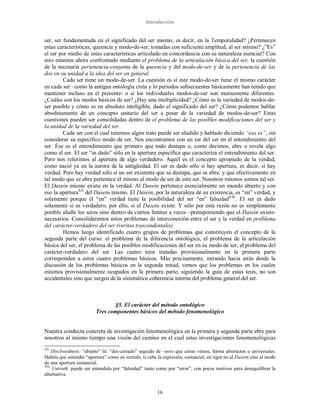 Introducción
16
ser, ser fundamentada en el significado del ser mismo, es decir, en la Temporalidad? ¿Pertenecen
estas características, queencia y modo-de-ser, tomadas con suficiente amplitud, al ser mismo? ¿”Es”
el ser por medio de estas características articulado en concordancia con su naturaleza esencial? Con
esto estamos ahora confrontado mediante el problema de la articulación básica del ser, la cuestión
de la necesaria pertenencia-conjunta de la queencia y del modo-de-ser y de la pertenencia de las
dos en su unidad a la idea del ser en general.
Cada ser tiene un modo-de-ser. La cuestión es si este modo-de-ser tiene el mismo carácter
en cada ser –como la antigua ontología creía y lo periodos subsecuentes básicamente han tenido que
mantener incluso en el presente- o si los individuales modos-de-ser son mutuamente diferentes.
¿Cuáles son los modos básicos de ser? ¿Hay una multiplicidad? ¿Cómo es la variedad de modos-de-
ser posible y cómo es en absoluto inteligible, dado el significado del ser? ¿Cómo podemos hablar
absolutamente de un concepto unitario del ser a pesar de la variedad de modos-de-ser? Estas
cuestiones pueden ser consolidadas dentro de el problema de las posibles modificaciones del ser y
la unidad de la variedad del ser.
Cada ser con el cual tenemos algún trato puede ser aludido y hablado diciendo “eso es”, sin
considerar su específico modo de ser. Nos encontramos con un ser del ser en el entendimiento del
ser. Ése es el entendimiento que primero que todo destapa o, como decimos, abre o revela algo
como el ser. El ser “es dado” sólo en la apertura específica que caracteriza el entendimiento del ser.
Pero nos referimos al apertura de algo verdadero. Aquél es el concepto apropiado de la verdad,
como nació ya en la aurora de la antigüedad. El ser es dado sólo si hay apertura, es decir, si hay
verdad. Pero hay verdad sólo si un ser existente que se destapa, que se abre, y que efectivamente en
tal modo que se abre pertenece él mismo al modo de ser de este ser. Nosotros mismos somos tal ser.
El Dasein mismo existe en la verdad. Al Dasein pertenece esencialmente un mundo abierto y con
eso la aperturaXX
del Dasein mismo. El Dasein, por la naturaleza de su existencia, es “en” verdad, y
solamente porque él “en” verdad tiene la posibilidad del ser “en” falsedadXXI
. El ser es dado
solamente si es verdadero, por ello, si el Dasein existe. Y sólo por esta razón no es simplemente
posible aludir los seres sino dentro de ciertos límites a veces –presuponiendo que el Dasein existe-
necesarios. Consolidaremos estos problemas de interconexión entre el ser y la verdad en problema
del carácter-verdadero del ser (veritas trascendentalis).
Hemos luego identificado cuatro grupos de problemas que constituyen el concepto de la
segunda parte del curso: el problema de la diferencia ontológica, el problema de la articulación
básica del ser, el problema de las posibles modificaciones del ser en su modo de ser, el problema del
carácter-verdadero del ser. Las cuatro tesis tratadas provisionalmente en la primera parte
corresponden a estos cuatro problemas básicos. Más precisamente, mirando hacia atrás desde la
discusión de los problemas básicos en la segunda mitad, vemos que los problemas en los cuales
estamos provisionalmente ocupados en la primera parte, siguiendo la guía de estas tesis, no son
accidentales sino que surgen de la sistemática coherencia interna del problema general del ser.
§5. El carácter del método ontológico
Tres componentes básicos del método fenomenológico
Nuestra conducta concreta de investigación fenomenológica en la primera y segunda parte abre para
nosotros al mismo tiempo una visión del camino en el cual estas investigaciones fenomenológicas
XX
Disclosedness: “abierto” lit. “des-cerrado” seguido de –ness que cómo vimos, forma abstractos o universales.
Habría que entender “apertura” como en sentido, si cabe la expresión, sustancial; en rigor no al Dasein sino al modo
de una apertura sustancial.
XXI
Untruth: puede ser entendido por “falsedad” tanto como por “error”, con pocos motivos para desequilibrar la
alternativa.
 