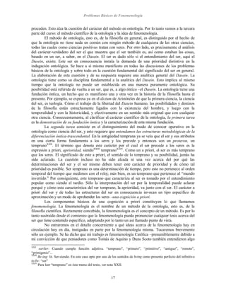 Problemas Básicos de Fenomenología
17
proceden. Esto alza la cuestión del carácter del método en ontología. Por lo tanto vamos a la tercera
parte del curso: el método científico de la ontología y la idea de fenomenología.
El método de ontología, esto es, de la filosofía en general, es distinguido por el hecho de
que la ontología no tiene nada en común con ningún método de cualquiera de las otras ciencias,
todas las cuales como ciencias positivas tratan con seres. Por otro lado, es precisamente el análisis
del carácter-verdadero del ser el que muestra que el ser también es, así como estaban las cosas,
basado en un ser, a saber, en el Dasein. El ser es dado sólo si el entendimiento del ser, aquí el
Dasein, existe. Este ser en consecuencia instala la demanda de una prioridad distintiva en la
indagación ontológica. Se hace a sí mismo manifiesto en todas las discusiones de los problemas
básicos de la ontología y sobre todo en la cuestión fundamental del significado del ser en general.
La elaboración de esta cuestión y de su respuesta requiere una analítica general del Dasein. La
ontología tiene como su disciplina fundamental a la analítica del Dasein. Esto implica al mismo
tiempo que la ontología no puede ser establecida en una manera puramente ontológica. Su
posibilidad está referida de vuelta a un ser, que es, a algo óntico –el Dasein. La ontología tiene una
fundación óntica, un hecho que es manifiesto una y otra vez en la historia de la filosofía hasta el
presente. Por ejemplo, se expresa ya en el dictum de Aristóteles de que la primera ciencia, la ciencia
del ser, es teología. Cómo el trabajo de la libertad del Dasein humano, las posibilidades y destinos
de la filosofía están estrechamente ligados con la existencia del hombre, y luego con la
temporalidad y con la historicidad, y efectivamente en un sentido más original que con cualquier
otra ciencia. Consecuentemente, al clarificar el carácter científico de la ontología, la primera tarea
es la demostración de su fundación óntica y la caracterización de esta misma fundación.
La segunda tarea consiste en el distinguimiento del modo de conocer operativo en la
ontología como ciencia del ser, y esto requiere que entendamos las estructuras metodológicas de la
diferenciación óntica-trascendental. En la antigüedad temprana ya se veía que el ser y sus atributos
en una cierta forma fundamenta a los seres y los precede y entonces son un proteron, un
tempranoXXII
. El término que denota este carácter por el cual el ser precede a los seres es la
expresión a priori, aprioridad, siendoXXIII
tempranoXXIV
. Como un a priori, el ser es más temprano
que los seres. El significado de este a priori, el sentido de lo temprano y su posibilidad, jamás ha
sido aclarado. La cuestión incluso no ha sido alzada ni una vez acerca del por qué las
determinaciones del ser y el ser mismo deben tener este carácter de prioridad y de cómo tal
prioridad es posible. Ser temprano es una determinación de tiempo, pero esto no pertenece al orden
temporal del tiempo que medimos con el reloj; más bien, es un temprano que pertenece al “mundo
invertido.” Por consiguiente, este temprano que caracteriza al ser es tomado por el entendimiento
popular como siendo el tardío. Sólo la interpretación del ser por la temporalidad puede aclarar
porqué y cómo esta característica del ser temprano, la aprioridad, va junto con el ser. El carácter a
priori del ser y de todas las estructuras del ser en consecuencia invocan un tipo específico de
aproximación y un modo de aprehender los seres –una cognición a priori.
Los componentes básicos de una cognición a priori constituyen lo que llamamos
fenomenología. La fenomenología es el nombre de un método de la ontología, esto es, de la
filosofía científica. Rectamente concebida, la fenomenología es el concepto de un método. Es por lo
tanto sustraído desde el comienzo que la fenomenología pueda pronunciar cualquier tesis acerca del
ser que tiene contenido específico, adoptando por lo tanto un así llamado punto de vista.
No entraremos en el detalle concerniente a qué ideas acerca de la fenomenología hay en
circulación hoy en día, instigadas en parte por la fenomenología misma. Tocaremos brevemente
sólo un ejemplo. Se ha dicho que mi trabajo es fenomenología Católica –presumiblemente debido a
mi convicción de que pensadores como Tomás de Aquino y Duns Scoto también entendieron algo
XXII
earlier: Cuando cumple función adjetiva. “temprano”, “primero”, “primitivo”, “antiguo”, “remoto”,
“primigenio”...
XXIII
Be-ing: lit. Ser-siendo. En este caso opto por uno de los sentidos de being como presente perfecto del infinitivo
to-be: “ser”
XXIV
Para leer “temprano” en éste tramo del texto, ver nota XXII.
 
