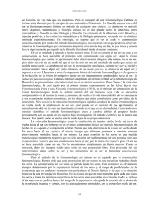 Introducción
18
de filosofía, tal vez más que los modernos. Pero el concepto de una fenomenología Católica es
incluso más absurda que el concepto de una matemática Protestante. La filosofía como ciencia del
ser es fundamentalmente distinta en método de cualquier otra ciencia. La distinción en método
entre, digamos, matemáticas y filología clásica no es tan grande como la diferencia entre
matemáticas y filosofía o entre filología y filosofía. La extensión de la diferencia entre filosofía y
ciencias positivas, a las cuales las matemáticas y la filología pertenecen, no puede ser en absoluto
estimada cuantitativamente. En ontología, se supone que el ser es asido y comprendido
conceptualmente por medio del método fenomenológico, en conexión con lo que podemos observar,
mientras la fenomenología que ciertamente despierta vivo interés hoy en día, lo que busca y apunta
fue ya vigorosamente perseguido en la filosofía Occidental desde el mismo comienzo.
El ser es instalado y retenido y hecho nuestro tema. El ser es siempre el ser de los seres y en
consecuencia se hace accesible al principio sólo comenzando con algún ser. Aquí la visión
fenomenológica que realiza la aprehensión debe efectivamente dirigirse ella misma hacia un ser,
pero debe hacerlo de un modo tal que el ser de este ser sea así resaltado de modo que pueda ser
posible tematizarlo. La aprehensión del ser, la investigación ontológica, siempre se vuelve, inicial y
necesariamente, hacia algún ser; pero entonces, de un modo preciso, se distancia de aquel ser y
regresa a su ser. Llamamos a esto el componente básico del método fenomenológico –el regresar o
la re-ducción de la visión investigativa desde un ser ingenuamente aprehendido hacia el ser- la
reducción fenomenológica. Estamos entonces adoptando un término central de la fenomenología de
Husserl en su pensamiento redactado textual no en su intento sustantivo. Para Husserl, la reducción
fenomenológica, la cual agotó por el primer tiempo expresamente en las Ideas Hacia una
Fenomenología Pura y una Filosofía Fenomenológica (1913), es el método de conducción de la
visión fenomenológica desde la actitud natural del ser humano cuya vida se encuentra
comprometida en el mundo de cosas y personas, de vuelta a la vida trascendental de la consciencia
y sus experiencias noético-noemáticas, en los objetos que están constituidos como correlatos de la
conciencia. Para nosotros la reducción fenomenológica significa conducir la visión fenomenológica
de vuelta desde la aprehensión de un ser, cual pueda ser el carácter de esa aprehensión, al
entendimiento del ser de este ser (resaltando el modo en el que es no disimulado). Como todo otro
método científico, el método fenomenológico crece y cambia debido al progreso hecho
precisamente con su ayuda en los sujetos bajo investigación. El método científico no es nunca una
técnica. Tan pronto como se vuelve una ha caído lejos de su propia naturaleza.
La reducción fenomenológica como la conducción de nuestra visión desde los seres de
vuelta hacia el ser sin embargo no es el único componente básico del método fenomenológico; de
hecho, no es siquiera el componente central. Puesto que esta dirección de la visión de vuelta desde
los seres hacia el ser requiere al mismo tiempo que debamos ponernos a nosotros mismos
positivamente remitidos hacia el ser mismo. La pura aversión de los seres es una medida
metodológica meramente negativa que no sólo necesita ser suplementada por una positiva sino que
expresamente requiere que nos conduzcamos hacia el ser; por lo tanto ella requiere guía. El ser no
se hace accesible como un ser. No lo encontramos simplemente en frente nuestro. Como se
mostrará, debe ser siempre traído para verle en una proyección libre. Este proyectar del ser
anteriormente dado, sobre su ser y las estructuras de su ser lo llamamos construcción
fenomenológica.
Pero el método de la fenomenología así mismo no es agotado por la construcción
fenomenológica. Hemos oído que cada proyección del ser ocurre en una recursión reductiva desde
los seres. La consideración del ser toma su partida desde los seres. Este comienzo es obviamente
siempre determinado por la experiencia factual de los seres y el rango de posibilidades de la
experiencia que en cualquier momento son particulares al Dasein fáctico, y de aquí a la situación
histórica de una investigación filosófica. No es el caso de que en todo momento para cada uno todos
los seres y todos los dominios específicos de los seres sean accesibles en el mismo modo; e, incluso
si los seres son accesibles dentro del rango de la experiencia, aún queda la cuestión de si, dentro de
la experiencia ingenua y común, son ya adecuadamente entendidos, en su específico modo de ser.
 