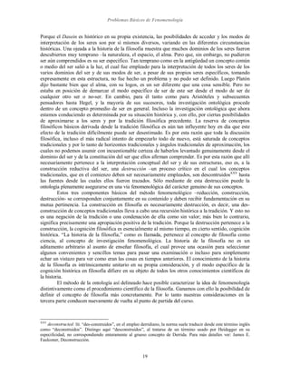 Problemas Básicos de Fenomenología
19
Porque el Dasein es histórico en su propia existencia, las posibilidades de acceder y los modos de
interpretación de los seres son por sí mismos diversos, variando en las diferentes circunstancias
históricas. Una ojeada a la historia de la filosofía muestra que muchos dominios de los seres fueron
descubiertos muy temprano –la naturaleza, el espacio, el alma. Pero que, sin embargo, no pudieron
ser aún comprendidos es su ser específico. Tan temprano como en la antigüedad un concepto común
o medio del ser salió a la luz, el cual fue empleado para la interpretación de todos los seres de los
varios dominios del ser y de sus modos de ser, a pesar de sus propios seres específicos, tomando
expresamente en esta estructura, no fue hecho un problema y no pudo ser definido. Luego Platón
dijo bastante bien que el alma, con su logos, es un ser diferente que una cosa sensible. Pero no
estaba en posición de demarcar el modo específico de ser de este ser desde el modo de ser de
cualquier otro ser o no-ser. En cambio, para él tanto como para Aristóteles y subsecuentes
pensadores hasta Hegel, y la mayoría de sus sucesores, toda investigación ontológica procede
dentro de un concepto promedio de ser en general. Incluso la investigación ontológica que ahora
estamos conduciendo es determinada por su situación histórica y, con ello, por ciertas posibilidades
de aproximarse a los seres y por la tradición filosófica precedente. La reserva de conceptos
filosóficos básicos derivada desde la tradición filosófica es aún tan influyente hoy en día que este
efecto de la tradición difícilmente puede ser desestimado. Es por esta razón que toda la discusión
filosófica, incluso el más radical intento de empezarlo todo de nuevo, está saturada de conceptos
tradicionales y por lo tanto de horizontes tradicionales y ángulos tradicionales de aproximación, los
cuales no podemos asumir con incuestionable certeza de haberlos levantado genuinamente desde el
dominio del ser y de la constitución del ser que ellos afirman comprender. Es por esta razón que allí
necesariamente pertenece a la interpretación conceptual del ser y de sus estructuras, eso es, a la
construcción reductiva del ser, una destrucción –un proceso crítico en el cual los conceptos
tradicionales, que en el comienzo deben ser necesariamente empleados, son descontruidosXXV
hasta
las fuentes desde las cuales ellos fueron trazados. Sólo mediante de esta destrucción puede la
ontología plenamente asegurarse en una vía fenomenológica del carácter genuino de sus conceptos.
Estos tres componentes básicos del método fenomenológico –reducción, construcción,
destrucción- se corresponden conjuntamente en su contenido y deben recibir fundamentación en su
mutua pertinencia. La construcción en filosofía es necesariamente destrucción, es decir, una des-
construcción de conceptos tradicionales lleva a cabo una recursión histórica a la tradición. Y esto no
es una negación de la tradición o una condenación de ella como sin valor; más bien lo contrario,
significa precisamente una apropiación positiva de la tradición. Porque la destrucción pertenece a la
construcción, la cognición filosófica es esencialmente al mismo tiempo, en cierto sentido, cognición
histórica. “La historia de la filosofía,” como es llamada, pertenece al concepto de filosofía como
ciencia, al concepto de investigación fenomenológica. La historia de la filosofía no es un
aditamento arbitrario al asunto de enseñar filosofía, el cual provee una ocasión para seleccionar
algunos convenientes y sencillos temas para pasar una examinación o incluso para simplemente
echar un vistazo para ver como eran las cosas en tiempos anteriores. El conocimiento de la historia
de la filosofía es intrínsicamente unitario en su propia consideración, y el modo específico de la
cognición histórica en filosofía difiere en su objeto de todos los otros conocimientos científicos de
la historia.
El método de la ontología así delineado hace posible caracterizar la idea de fenomenología
distintivamente como el procedimiento científico de la filosofía. Ganamos con ello la posibilidad de
definir el concepto de filosofía más concretamente. Por lo tanto nuestras consideraciones en la
tercera parte conducen nuevamente de vuelta al punto de partida del curso.
XXV
deconstructed: lit. “des-construidos”, en el empleo derridiano, la norma suele traducir desde este término inglés
como “deconstruidos”. Distingo aquí “desconstruidos”, al tratarse de un término usado por Heidegger en su
especificidad, no correspondiendo enteramente al grueso concepto de Derrida. Para más detalles ver: James E.
Faulconer, Deconstrucción.
 