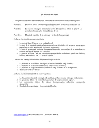Introducción
20
§6. Bosquejo del curso.
La trayectoria de nuestro pensamiento en el curso será en consecuencia dividido en tres partes:
Parte Uno. Discusión crítico-fenomenológica de algunas tesis tradicionales acerca del ser
Parte Dos. La cuestión ontológico-fundamental acerca del significado del ser en general. Las
estructuras básicas y las formas básicas de ser
Parte Tres. El método científico de la ontología y la idea de fenomenología
La Parte Uno consiste en cuatro capítulos:
1. La tesis de Kant: El ser no es un predicado real.
2. La tesis de la ontología medieval que se devuelve a Aristóteles: Al ser de un ser pertenece
queencia (essentia), y existencia (existentia, extantness).
3. La tesis de la ontología moderna: Los modos básicos del ser son el ser de la naturaleza (res
extensa) y el ser de la razón (res cogitans).
4. La tesis de la lógica: Cada ser, sin considerar su particular modo de ser, puede ser aludido y
hablado por medio del “es”. El ser de la cópula.
La Parte Dos correspondientemente tiene una cuádruple división:
1. El problema de la diferencia ontológica (la distinción entre el ser y los seres).
2. El problema de la articulación básica del ser (essentia, existentia).
3. El problema de las posibles modificaciones del ser y la unidad de su multiplicidad.
4. el carácter-verdadero del ser.
La Parte Tres también se divide en cuatro capítulos:
1. La fundación óntica de la ontología y la analítica del Dasein como ontología fundamental.
2. El apriorismo del ser y la posibilidad y estructura de un conocimiento a priori.
3. Los componentes básicos del método fenomenológico: reducción, construcción,
destrucción.
4. Ontología fenomenológica y el concepto de filosofía.
www.philosophia.cl / Escuela de Filosofía Universidad ARCIS.
 