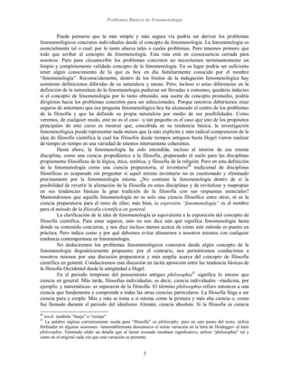 Problemas Básicos de Fenomenología
3
Puede pensarse que la más simple y más segura vía podría ser derivar los problemas
fenomenológicos concretos individuales desde el concepto de fenomenología. La fenomenología es
esencialmente tal o cual; por lo tanto abarca tales o cuales problemas. Pero tenemos primero que
todo que arribar al concepto de fenomenología. Esta ruta está en consecuencia cerrada para
nosotros. Pero para circunscribir los problemas concretos no necesitamos terminantemente un
limpio y completamente validado concepto de la fenomenología. En su lugar podría ser suficiente
tener algún conocimiento de lo que es hoy en día familiarmente conocido por el nombre
“fenomenología”. Reconocidamente, dentro de los límites de la indagación fenomenológica hay
asimismo definiciones diferidas de su naturaleza y tareas. Pero, incluso si estas diferencias en la
definición de la naturaleza de la fenomenología pudieran ser llevadas a consenso, quedaría indeciso
si el concepto de fenomenología por lo tanto obtenido, una suerte de concepto promedio, podría
dirigirnos hacia los problemas concretos para ser seleccionados. Porque nosotros deberíamos estar
seguros de antemano que esa pregunta fenomenológica hoy ha alcanzado el centro de los problemas
de la filosofía y que ha definido su propia naturaleza por medio de sus posibilidades. Como
veremos, de cualquier modo, este no es el caso –y tan pequeño es el caso que uno de los propósitos
principales de este curso es mostrar que, concebida en su tendencia básica, la investigación
fenomenológica puede representar nada menos que la más explicita y más radical comprensión de la
idea de filosofía científica la cual los filósofos desde tiempos antiguos hasta Hegel vieron realizar
de tiempo en tiempo en una variedad de intentos internamente coherentes.
Hasta ahora, la fenomenología ha sido entendida, incluso al interior de esa misma
disciplina, como una ciencia propedéutica a la filosofía, preparando el suelo para las disciplinas
propiamente filosóficas de la lógica, ética, estética, y filosofía de la religión. Pero en esta definición
de la fenomenología como una ciencia preparatoria, el inventarioIII
tradicional de disciplinas
filosóficas es acaparado sin preguntar si aquel mismo inventario no es cuestionado y eliminado
precisamente por la fenomenología misma. ¿No contiene la fenomenología dentro de sí la
posibilidad de revertir la alienación de la filosofía en estas disciplinas y de revitalizar y reapropiar
en sus tendencias básicas la gran tradición de la filosofía con sus respuestas esenciales?
Mantendremos que aquella fenomenología no es solo una ciencia filosófica entre otras, ni es la
ciencia preparatoria para el resto de ellas; más bien, la expresión “fenomenología” es el nombre
para el método de la filosofía científica en general.
La clarificación de la idea de fenomenología es equivalente a la exposición del concepto de
filosofía científica. Para estar seguros, esto no nos dice aún qué significa fenomenología hasta
donde su contenido concierna, y nos dice incluso menos acerca de cómo este método es puesto en
práctica. Pero indica como y por qué debemos evitar alinearnos a nosotros mismos con cualquier
tendencia contemporánea en fenomenología.
No deduciremos los problemas fenomenológicos concretos desde algún concepto de la
fenomenología dogmáticamente propuesto; por el contrario, nos permitiremos conducirnos a
nosotros mismos por una discusión preparatoria y más amplia acerca del concepto de filosofía
científica en general. Conduciremos esta discusión en tácita aposición entre las tendencia básicas de
la filosofía Occidental desde la antigüedad a Hegel.
En el periodo temprano del pensamiento antiguo philosophiaIV
significa lo mismo que
ciencia en general. Más tarde, filosofías individuales, es decir, ciencia individuales –medicina, por
ejemplo, y matemáticas- se separaron de la filosofía. El término philosophia refiere entonces a una
ciencia que fundamenta y comprende a todas las otras ciencias particulares. La filosofía llega a ser
ciencia pura y simple. Más y más se toma a sí misma como la primera y más alta ciencia o, como
fue llamado durante el periodo del idealismo Alemán, ciencia absoluta. Si la filosofía es ciencia
III
stock: también “linaje” o “estirpe”
IV
La palabra inglesa corrientemente usada para “filosofía” es philosophy, pero en este punto del texto, utiliza
Hofstader en algunas ocasiones –lamentablemente desconozco si existe variación en la letra de Heidegger- el latín
philosophia. Temiendo elidir un detalle que al lector avezado resultase significativo, utilizo “philosophia” tal y
como en el original cada vez que esta variación se presente.
 