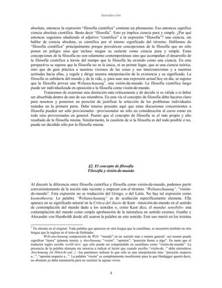 Introducción
4
absoluta, entonces la expresión “filosofía científica” contiene un pleonasmo. Eso entonces significa
ciencia absoluta científica. Basta decir “filosofía”. Esto ya implica ciencia pura y simple. ¿Por qué
entonces seguimos añadiendo el adjetivo “científica” a la expresión “filosofía”? una ciencia, sin
hablar de ciencia absoluta, es científica por el mismo significado del término. Hablamos de
“filosofía científica” principalmente porque prevalecen concepciones de la filosofía que no sólo
ponen en peligro sino que incluso niegan su carácter como ciencia pura y simple. Estas
concepciones de la filosofía no son solamente contemporáneas sino que acompañan el desarrollo de
la filosofía científica a través del tiempo que la filosofía ha existido como una ciencia. En esta
perspectiva se supone que la filosofía no es la única, ni en primer lugar, que es una ciencia teórica,
sino que da guía práctica a nuestras visiones de las cosas y sus interconexiones y a nuestras
actitudes hacia ellas, y regula y dirige nuestra interpretación de la existencia y su significado. La
filosofía es sabiduría del mundo y de la vida, o, para usar una expresión actual hoy en día, se supone
que la filosofía provee una WeltanschauungV
, una visión-de-mundo. La filosofía científica luego
puede ser individualizada en oposición a la filosofía como visión-de-mundo.
Trataremos de examinar esta distinción más críticamente y de decidir si es válida o si deber
ser absorbida dentro de uno de sus miembros. En esta vía el concepto de filosofía debe hacerse claro
para nosotros y ponernos en posición de justificar la selección de los problemas individuales
tratados en la primera parte. Debe tenerse presente aquí que estas discusiones concernientes a
filosofía pueden ser sólo provisionales –provisionales no sólo en consideración al curso como un
todo sino provisionales en general. Puesto que el concepto de filosofía es el más propio y alto
resultado de la filosofía misma. Similarmente, la cuestión de si la filosofía es del todo posible o no,
puede ser decidido sólo por la filosofía misma.
§2. El concepto de filosofía
Filosofía y visión-de-mundo
Al discutir la diferencia entre filosofía científica y filosofía como visión-de-mundo, podemos partir
convenientemente de la noción más reciente y empezar con el término “Weltanschauung”, “visión-
de-mundo”. Esta expresión no es traducción del Griego, o del Latín. No hay tal expresión como
kosmotheoria. La palabra “Weltanschauung” es de acuñación específicamente alemana. Ella
aparece en su significado natural en la Crítica del Juicio de Kant –intuición-de-mundo en el sentido
de contemplación del mundo dado a los sentidos o, como Kant dice, el mundus sensibilis- una
contemplación del mundo como simple aprehensión de la naturaleza en sentido extenso. Goethe y
Alexander von Humboldt desde allí usaron la palabra en este sentido. Este uso murió en los treintas
V
En alemán en el original. Toda palabra que aparezca en otra lengua que la castellana, se encuentra también en otra
lengua que la inglesa en el texto de Hofstader.
Welt-anschauung composición de Welt: “mundo” en un sentido más o menos general –así mismo puede
significar “tierra” (planeta tierra)- y Anschauung: “visión”, “opinión”, “posición frente a algo”. En tanto que el
traductor inglés escribe world-view: que sólo puede ser comprendido en castellano como “visión-de-mundo”. La
presencia de la palabra alemana me autoriza a indicar al lector que cuando escribo “visión-de...” debe entenderse
Anschauung {in Hinsicht auf...} –los paréntesis indican lo que sólo es una interpolación mía- “posición respecto
a...”, “opinión respecto a...”. La palabra “visión” es completamente insuficiente para lo que Heidegger querrá decir,
no obstante yo deba mantenerla para no sustituir la sajona vision.
 