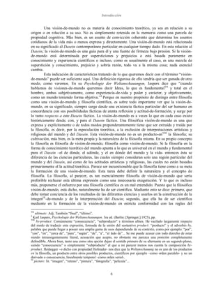 Introducción
6
Una visión-de-mundo no es materia de conocimiento teorético, ya sea en relación a su
origen o en relación a su uso. No es simplemente retenida en la memoria como una parcela de
propiedad cognitiva. Más bien, es un asunto de convicción coherente que determina los asuntos
cotidianos de la vida más o menos expresa y directamente. Una visión-de-mundo está relacionada
en su significado al Dasein contemporáneo particular en cualquier tiempo dado. En esta relación al
Dasein, la visión-de-mundo es una guía para él y una fuente de firmeza bajo presión. Si la visión-
de-mundo está determinada por supersticiones y prejuicios o está basada puramente en
conocimiento y experiencia científicos o incluso, como es usualmente el caso, es una mezcla de
superstición y conocimiento, prejuicio y sobria razón, todo va a la misma cosa; nada esencial
cambia.
Esta indicación de características tratando de lo que queremos decir con el término “visión-
de-mundo” puede ser suficiente aquí. Una definición rigurosa de ello tendría que ser ganada de otro
modo, como veremos. En su Psychologie der Weltanschauungen, Jaspers dice que “cuando
hablamos de visiones-de-mundo queremos decir Ideas, lo que es fundamentalVII
y total en el
hombre, ambas subjetivamente, como experiencia-de-vida y poder y carácter, y objetivamente,
como un mundo teniendo forma objetiva.”4
Porque en nuestro propósito de distingo entre filosofía
como una visión-de-mundo y filosofía científica, es sobre todo importante ver que la visión-de-
mundo, en su significado, siempre surge desde una existencia fáctica particular del ser humano en
concordancia con sus posibilidades fácticas de atenta reflexión y actitud-de-formación, y surge por
lo tanto respecto a este Dasein fáctico. La visión-de-mundo es a veces lo que en cada caso existe
históricamente desde, con, y para el Dasein fáctico. Una filosófica visión-de-mundo es una que
expresa y explícitamente o de todos modos preponderantemente tiene que ser extraída y traída por
la filosofía, es decir, por la especulación teorética, a la exclusión de interpretaciones artísticas y
religiosas del mundo y del Dasein. Esta visión-de-mundo no es un producto-enVIII
la filosofía; su
cultivación, más bien, es la meta propia y la naturaleza de la filosofía misma. En su propio concepto
la filosofía es filosofía de visión-de-mundo, filosofía como visión-de-mundo. Si la filosofía en la
forma de conocimiento teorético del mundo apunta a lo que es universal en el mundo y fundamental
para el Dasein –el de dónde, el adónde, y el en dónde del mundo y la vida- entonces ésta se
diferencia de las ciencias particulares, las cuales siempre consideran solo una región particular del
mundo y del Dasein, así como de las actitudes artísticas y religiosas, las cuales no están basadas
primariamente el la actitud teorética. Parece ser incuestionable que la filosofía tiene como a su meta
la formación de una visión-de-mundo. Esta tarea debe definir la naturaleza y el concepto de
filosofía. La filosofía, al parecer, es tan esencialmente filosofía de visión-de-mundo que sería
preferible rechazar esta última expresión como una innecesaria exageración. Y lo que es incluso
más, proponerse el esfuerzo por una filosofía científica es un mal entendido. Puesto que la filosófica
visión-de-mundo, está dicho, naturalmente ha de ser científica. Mediante esto se dice: primero, que
debe tomar conciencia de los resultados de las diferentes ciencias y usarlos en la construcción de la
imagenIX
-de-mundo y de la interpretación del Dasein; segundo, que ella ha de ser científica
mediante en la formación de la visión-de-mundo en estricta conformidad con las reglas del
VII
ultimate: Adj. También “final”, “último”.
4
Karl Jaspers, Psychologie der Weltanschauungen, 3ra ed. (Berlin: [Springer,] 1925), pp.
VIII
by-product: Comúnmente “consecuencia”, “subproducto” y términos afines. He vacilado largamente respecto
del modo de traducir esta expresión, formada de la unión del sustantivo product: “producto” y el adverbio by,
palabra que puede llegar a poseer una amplia gama de usos dependiendo de su contexto, como por ejemplo: “por”,
“con”, “en”, “cerca de”, “para”, “según”, “de”, “a”, “al lado de”... Se me puede acusar con todo derecho de estar
siendo intransigentemente literal, acusación que acepto, no obstante me parezca una posición completamente
defendible. Ahora bien, tanto una como otra opción dejan el sentido primero de su alternante en un segundo plano,
siendo “consecuencia” o simplemente “subproducto” el que a mi parecer menos nos cuenta la composición by-
product. Heidegger –o dicho con propiedad Hofstader- nos dice que la Weltanschauung no es uno de los productos
en la filosofía, un producto entre otros posibles productos, científicos por ejemplo –como orden paralelo- y no un
derivado o consecuencia, linealmente temporal –como orden serial-.
IX
picture: lit. “imagen”, “retrato”, “pintura”, “fotografía”, “película”...
 