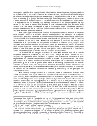 Problemas Básicos de Fenomenología
7
pensamiento científico. Esta concepción de la filosofía como formación de una visión-de-mundo en
un modo teorético es tan considerada como otorgada que común y ampliamente define el concepto
de filosofía y consecuentemente también prescribe para el entendimiento popular lo que es y lo que
ha de ser esperado de la filosofía. Recíprocamente, si la filosofía no entrega respuestas satisfactorias
a las cuestiones de la visión-de-mundo, el entendimiento popular la considera como insignificante.
Las demandas hechas a la filosofía y las actitudes tomadas hacia ella están gobernadas por esta
noción de ella como la construcción científica de una visión-de-mundo. Para determinar si la
filosofía tiene éxito o falla en esta tarea, su historia es examinada para la confirmación inequívoca
de que trata a sabiendas con las cuestiones fundamentales –de la naturaleza, del alma, es decir, de la
libertad y la historia del hombre, de Dios.
Si la filosofía es la construcción científica de una visión-de-mundo, entonces la distinción
entre “filosofía científica” y “filosofía como un visión-de-mundo” se desvanece. Las dos juntas
constituyen la esencia de la filosofía, así que lo que es realmente enfatizado al final es la tarea de la
visión-de-mundo. Esto parece también estar en la visión de Kant, quien pone el carácter científico
de la filosofía en una nueva base. Necesitamos sólo recordar la distinción que dibujó en la
introducción a la Lógica entre las concepciones académicas y cósmicas de la filosofía.5
Aquí
volvemos a un distinción Kantiana frecuentemente citada que aparentemente sustenta la distinción
entre filosofía científica y filosofía como una visión-de-mundo o, más exactamente, sirve como
evidencia para el hecho de que Kant mismo, para quién el carácter científico de la filosofía era
central, igualmente concibe la filosofía como una filosófica visión-de-mundo.
De acuerdo con el concepto académico o, como Kant también dice, en el sentido
escolástico, filosofía es la doctrina del arteX
de la razón e incluye dos partes: “primero, un stock
suficiente de cogniciones desde conceptos; y, segundo, una interconexión sistemática de estas
cogniciones o una combinación de ellas en la de idea de un todo.” El pensamiento de Kant aquí es
que filosofía en el sentido escolástico incluye la interconexión de los principios formales del
pensamiento y de la razón en general tanto como la discusión y determinación de aquellos
conceptos lo cuales, como una presuposición necesaria, fundamentan nuestra aprehensión del
mundo, es decir, para Kant, de la naturaleza. De acuerdo con el concepto académico, la filosofía es
la totalidad de los conceptos fundamentales formales y materiales y de los principios del
conocimiento racional.
Kant define el concepto cósmico de la filosofía o, como él también dice, filosofía en el
sentido cosmopolita, como sigue: “Pero como consideración la filosofía en el sentido cósmico (in
sensu cosmico), puede ser llamada también una ciencia de las máximas supremas del uso de nuestra
razón, entendiendo por ‘máxima’ el principio interno de elegir entre fines diversos.” La filosofía en
el sentido cósmico trata con aquello por causa de lo cual todo uso de la razón, incluyendo aquel de
la filosofía misma, es lo que es. “Puesto que la filosofía en el último sentido es de hecho la ciencia
de la relación de cada uso del conocimiento y de la razón para el propósito final de la razón
humana, bajo la cual, como el fin supremo, todos los otros fines están subordinados y deben
juntarse en unidad en ella. En este sentido cosmopolita el campo de la filosofía puede ser definido
por las siguientes cuestiones: 1) ¿Qué puedo conocer? 2) ¿Qué debo hacer? 3) ¿Qué puedo esperar?
4) ¿Qué es el hombre?”6
. En el fondo , dice Kant, las primeras tres cuestiones están concentradas en
5
En Immanuel Kants Werke, ed. Ernst Cassirer, vol. 8, p. 342 ff. [Editada por Ernst Casirer con la colaboración de
Hermman Cohen, Artur Buchenau, Otto Buek, Albert Görland, y B. Kellermann, 11 vols. (Berlin: Bruno Cassirer,
1912; reimpresa, 1922; relanzada, Hildesheim: Gerstenberg, 1973). En la edición Cassirer, la Logik de Kant, editada
por Artur Buchenau, es titulada Vorlesungen Kants über Logik [Lecciones de Lógica de Kant].]
X
skill: lit. “arte”, “ciencia”, habilidad”, “destreza”, “talento”.
6
Ibid. Cf. Immanuel Kant, Crítica de la Razón Pura, B833. [Por costumbre, la primera y segunda ediciones de
Kritik der reinen Vernunft están etiquetadas A y B, respectivamente. La edición de Raymund Schmidt (2da ed.
Revisada, 1930; Philosophische Bibliothek, vol. 37a, Hamburg: F. Meiner, 1976), la cual intercala los dos textos
Germanos, es también buena y accesible. La traducción de Norman Kemp Smith, Critique of Pure Reason, 2da ed.
(London. Macmillan: New York: St. Martin’s press, 1933) es la estándar. Debido a que tanto Schimdt como Smith
 