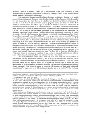 Introducción
8
la cuarta, “¿Qué es el hombre?” Puesto que la determinación de los fines últimos de la razón
humana resultan de la explicación de lo que es el hombre. Es a estos fines a los que la filosofía en el
sentido académico debe también relacionarse.
¿Esta separación Kantiana ente filosofía en el sentido escolástico y filosofía en el sentido
cosmopolita coincide con la distinción entre filosofía científica y filosofía como visión-de-mundo?
Si y no. Si, debido a que Kant después de todo hace una distinción al interior del concepto de
filosofía y, en la base de esta distinción, hace las preguntas acerca del fin y los límites de la
existencia humana central. No, debido a que la filosofía en el sentido cósmico no tiene la tarea de
desarrollar una visión-de-mundo en el sentido designado. Lo que Kant finalmente tiene en mente
como la tarea de la filosofía en el sentido cósmico, sin poder decirlo explícitamente, es nada sino el
a priori y por lo tanto la circunscripción ontológica de las características que pertenecen a la
naturaleza esencial del Dasein humano y también el determinar generalmente el concepto de visión-
de-mundo.7
Como la más fundamental determinación a priori de la naturaleza esencial del Dasein
humano Kant reconoce la proposición: El hombre es un ser que existe como su propio fin8
. Filosofía
en sentido cósmico, como Kant la entiende, también tiene que ver con determinaciones de la
naturaleza esencial. Ello no busca una cuenta factual específica del mundo mera y factualmente
conocido y de la vida mera y factualmente vivida; más bien, busca delimitar qué pertenece al
mundo en general, al Dasein en general, y por lo tanto a la visión-de-mundo en general. Filosofía en
el sentido cósmico tiene para Kant exactamente el mismo carácter metodológico que filosofía en el
sentido académico, excepto que por razones que no discutiremos aquí en mayor detalle Kant no ve
la conexión entre las dos. Más precisamente, él no ve la base para establecer ambos conceptos en un
común suelo original. Trataremos con esto más tarde. Por ahora sólo es claro que, si la filosofía es
vista como siendo la construcción científica de una visión-de-mundo, la apelación no debe ser
hecha a Kant. Fundamentalmente, Kant sólo reconoce filosofía como ciencia.
Una visión-de-mundo, como vimos, mana en cada caso desde un Dasein fáctico en
concordancia con sus posibilidades fácticas, y eso es lo que es en cada caso para este Dasein
particular. Esto de ningún modo asevera un relativismo de visiones-de-mundo. Lo que una visión-
de-mundo forma en este sentido puede ser formulado en proposiciones y reglas que están
relacionadas en su significado a un mundo específico real existente, al fácticamente existente
Dasein particular. Toda visión-de-mundo y visión-de-vida postula; es decir, está relacionada
esencialmenteXI
a algún ser o seres. Ella postula un ser, algo que es; es positivaXII
. Una visión-de-
dan referencias marginales a ambas ediciones, las posteriores citas de este trabajo tendrá sólo el título Inglés –
castellano guiándose por la traducción de Ribas- y la referencia de los Grundprobleme]
7
Ver Kant, Crítica de la Razón Pura, B844.
8
Ver Kant, Crítica de la Razón Pura, B868. [La formulación de Heidegger es “Der Mensch ist ein Seinendes, das
als Zweck seiner selbst existiert.” Él no la pone entre comillas, así presumiblemente no se propone ser una exacta
reproducción del enunciado de Kant. En el pasaje citado, Kant no usa la frase “als Zweck seiner selbst,” “como su
propio fin.” Lo que él dice es “Los fines esenciales no son todavía los más altos fines, puede haber sólo un fin más
alto (en la completa unidad sistemática de la razón). Por lo tanto, o son fines últimos o son fines subordinados
perteneciendo como medios al fin último. El anterior no es otro que la completa determinación del hombre, y la
filosofía de esto es llamada filosofía moral.” Bestimung, que he traducido aquí como determinación, también
connota vocación.]
XI
Hasta donde yo sé, el inglés posee un sólo término, being, para connotar tanto “ser” –en la forma de un
sustantivo- como “ente”. Being es empleado para designar una amplia gama de sentidos que en el uso castellano,
me refiero al glosario filosófico, se encuentra desveladamente diferenciada. Indica en efecto, lo que simplemente es
o está, en sentido abstracto lógico u ontológico; como concreción fáctica; o la posesión de alguna propiedad
transitoria o esencial, Ej. estar sentado o ser humano. En un sentido sumamente amplio: lo que es o está. Y por
último podríamos descomponerlo en be-: de uso exclusivo como verbo “ser” o “estar” y la terminación –ing: que
aquí designa el presente perfecto: “siendo”, “ser siendo en presente”. Como reitero, sus usos son sumamente
amplios, incluso es el participio del infinitivo to be: lit. “Ser” o “estar” part. “Sido”. Se carece en inglés por tanto de
una distinción natural entre “ser” y “ente”. La única palabra que podría acercarse a “ente” –ens mediante- sería
entity que literalmente designa “entidad” como ente hipostasiado.
 