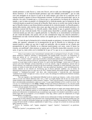 Problemas Básicos de Fenomenología
9
mundo pertenece a cada Dasein y, como este Dasein, está en cada caso determinada en un modo
fáctico histórico. A la visión-de-mundo pertenece aquí esta múltiple positividadXIII
, que en cada
caso está arraigada en un Dasein el cual es de cierta manera; que como tal se relaciona con el
mundo existente y apunta al Dasein fácticamente existente. Es sólo por esta positividad –que es, la
relación a los seres, al mundo que es, al Dasein que es- que pertenece a la esencia de la visión-de-
mundo, y por lo tanto en general a la formación de la visión-de-mundo, que la formación de una
visión-de-mundo no pueda ser la tarea de la filosofía. Decir esto no es excluir sino incluir la idea de
que la filosofía misma es una forma distintiva primaria de la visión-de-mundo. La filosofía puede y
quizás deba mostrar, entre muchas otras cosas, que algo como una visión-de-mundo pertenece a la
naturaleza esencial del Dasein. La filosofía puede y debe definir lo que en general constituye la
estructura de una visión-de-mundo. Pero no puede nunca desarrollar y postular alguna específica
visión-de-mundo qua sólo ésta o aquella particular. La filosofía no es esencialmente la formación
de una visión-de-mundo; sino quizás sólo en esta consideración tenga una relación elemental y
fundamental con toda visión-de-mundo, incluso con aquella que no es teorética sino fácticamente
histórica.
La tesis de que la formación de la visión-de-mundo no pertenece a la tarea de la filosofía es
válida, por supuesto, solamente en la presuposición de que la filosofía no se relaciona en una
manera positiva a algún ser qua éste o aquél ser particular, ella no postula un ser ¿Puede esta
presuposición de que la filosofía no se relaciona positivamente con seres, como lo hacen las
ciencias, ser justificada? ¿Qué entonces se supone que a la filosofía misma debe concernir si no los
seres, lo que es, tanto como con la totalidad de lo que es? Lo que no es, es seguramente la nada
Ahora, lo que traduzco como “esencialmente” pretende cubrir, al neologismo being-ly. El sufijo –ly forma,
desde sustantivos o adjetivos, adverbios o intensificadores. Por ejemplo desde consecutive: lit. Consecutivo; se
forma por adición de –ly, consecutively: lit. “Consecutivamente”. Entonces si being corresponde a “ser”,
“existencia” –o incluso “criatura”- ¿Qué clase de adverbio o intensificador podemos decidir para being-ly?
Me baso para resolver en favor de “esencialmente” por las siguientes razones: 1) El contexto pragmático,
cuestión en la que espero recibir el apoyo del lector; 2) y que la idea que Heidegger –insisto como en VII que lo
correcto sería decir Hofstader- procura desarrollar es la de una relación, valga la redundancia, esencial entre la
Weltanschauung y las condiciones existensivas del Dasein particular, justamente en cuanto particular, como en-el-
mundo; así mismo el centro duro de toda filosofía –tesis que acabará por desecharse-, como inevitablemente de-
mundo, radicaría en esa relación de Anschauung que el Dasein particular establece, con un terreno de
determinaciones prácticas que no se dan sino in der Welt. También hubiera sido posible entender “mediante-el-ser-
existente” o “mediante-el-ser-siendo” vale decir, toda visión-de-mundo y visión-de-vida, está relacionada
“mediante-el-ser-siendo” de algún ser o seres, a ese ser o seres. Sin embargo las modificaciones hubieran resultado,
obviamente, desmedidas.
Pues una segunda y más fundamental dificultad revela la oración que tratamos, a saber ¿Cómo decidir
sobre la, en este caso radical, diferencia entre “ser” y “ente” si el inglés dispone sólo de una voz, being, para el
campo semántico que comprende a ambos términos? Traduzco “Toda visión-de-mundo y visión-de-vida postula; es
decir, está relacionada esencialmente a algún ser o seres.” Lo que según Hofstader es Every world-view posits; that
is to say, it is related being-ly to some being or beings. El léxico que incluye la edición de I. U. P. es de poca ayuda
tratándose de una condición sustancial de la lengua inglesa; allí tampoco se distingue el sentido de being en relación
a –esto es sólo por ejemplo- Sein o Seiende.
Lo que logro mediante el léxico, es comprender el sentido del texto en inglés, pero aunque admito que una
de las tareas en una traducción práctica es la de interpretar un sentido, y que ésta es una traducción con fines
prácticos de información, la interpretación que yo pueda hacer aquí excede a mi entender lo permisible en, quien en
primer lugar debe ser un traductor y no un intérprete. Como digo, rehúso a poner mi comprensión en el lugar
correspondiente a mi traducción.
No me es posible tampoco traducir en sentido inverso deshaciendo el trabajo de Hofstader desde el inglés
al alemán por no tener referencia clara del primer texto. Experimentando hurgar en las relaciones posibles para, por
ejemplo, entity se acaba en intrincados bosques que van desde Wessen hasta Ding pasando por Dasein. Queda pues
a cargo del lector decidir si traduzco captadamente el inglés being, y corregir en su lectura los errores que pueda
haber cometido en la mía.
XII
Positive: lit. “auténtico, real”, “tajante, categórico”, “seguro”, “positivo”, “constructivo”; no positivista:
positivist.
XIII
Para leer “positivo” y sus parónimos, ver XII.
 