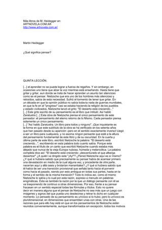 Más libros de M. Heidegger en:
ARTNOVELA.COM.AR
http://www.artnovela.com.ar/
Martin Heidegger
¿Qué significa pensar?
QUINTA LECCIÓN.
[...] el aprender no se puede lograr a fuerza de regaños. Y sin embargo, en
ocasiones uno tiene que alzar la voz mientras está enseñando. Hasta tiene que
gritar y gritar, aun donde se trata de hacer aprender un asunto tan silencioso
como es el pensar. Nietzsche que era uno de los hombres más silencioso y
retraídos, sabía de esta necesidad. Sufrió el tormento de tener que gritar. En
un década en que la opinión pública no sabía todavía nada de guerras mundiales,
en que la fe en el "progreso" casi se estaba haciendo la religión de los pueblos
y estado civilizados, Nietzsche lanzó el grito: "El desierto está creciendo..."
[...] Este grito escrito de su pensamiento es el libro que intituló: Así habló
Zaratustra [...] Esta obra de Nietzsche piensa el único pensamiento de este
pensador: el pensamiento del eterno retorno de lo Mismo. Cada pensador piensa
solamente un único pensamiento.
[...] "Así hablo Zaratustra. Un libro para todos y ninguno". ¡Que inquietante es
la forma en que este subtítulo de la obra se ha verificado en los setenta años
que han pasado desde su aparición -pero en el sentido exactamente inverso! Llegó
a ser un libro para cualquiera, y no asoma ningún pensante que esté a la altura
del pensamiento fundamental de este libro y de su oscuridad. En la cuarta y
última parte de este libro, escribió Nietzsche la palabra: "El desierto está
creciendo...", escribiendo en esta palabra todo cuanto sabía. Porque esta
palabra es el título de un canto que escribió Nietzsche cuando estaba más
alejado que nunca de la vieja Europa nubosa, húmeda y melancólica. La palabra
completa dice así: "El desierto está creciendo: ¡desventurado el que alberga
desiertos!" ¿A quién va dirigido este "¡Ay!"? ¿Pensó Nietzsche aquí es sí mismo?
¿Y qué si hubiera sabido que precisamente su pensar había de acarrear primero
una devastación en medio de la cual alguna vez, y procedente de otra parte,
nacerían aquí y allá oasis y brotarían manantiales? ¿Y qué si hubiera sabido que
él había de ser una transición provisional que señala tanto hacia el porvenir
como hacia el pasado, siendo por esto ambigua en todas sus partes, hasta en la
forma y el sentido de la misma transición? Todo lo indica así, como el mismo
Nietzsche lo sabía y lo cual por esta razón, expreso a menudo en palabras
enigmáticas. Ésta es también la razón por la que un diálogo pensante con él se
va trasponiendo de continuo a otras dimensiones. Por eso, frente a su pensar
fracasan en un sentido especial todas las fórmulas y títulos. Esto no quiere
decir en manera alguna que el pensar de Nietzsche no sea más que un juego con
imágenes y signos del que pueda uno desdecirse y retirar lo dicho en cualquier
momento. Lo pensado de su pensamiento es unívoco si lo hubo; pero lo unívoco es
pluridimensional, en dimensiones que ensamblan unas con otras. Una de las
razones que para ello hay está en que en los pensamientos de Nietzsche están
reunidos convenientemente, aunque transformados sin excepción, todos los motivos
 