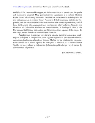 www.philosophia.cl / Escuela de Filosofía Universidad ARCIS.
/ 10 /
también al Dr. Hermann Heidegger por haber autorizado el uso de una fotografía 
del  manuscrito  original.  Muy  particularmente  agradezco  a  la  señora  Mariana 
Kuthe por su importante y entusiasta colaboración en la revisión de la segunda de 
mis traducciones, y al profesor Hardy Neumann de la Universidad Católica de Val‐
paraíso, que me ha acompañado durante muchos años en esta apasionante y difícil 
tarea del traducir. Mis agradecimientos van también a la Fundación Alexander von 
Humboldt,  al  Katholischer  Akademischer  Austauschdienst,  al  Fondecyt  de  Chile  y  a  la 
Universidad Católica de Valparaíso, que hicieron posibles algunas de las etapas de 
este largo trabajo de más de veinte años de duración. 
  Agradezco en forma muy especial a la señorita Carolina Merino por su ab‐
negado trabajo en el computador y sus sagaces sugerencias para mejorar el texto. 
Agradezco, finalmente, al profesor Enrique Muñoz por su colaboración en nume‐
rosos detalles de la puesta a punto del texto para la editorial, y a la señorita Yerka 
Trujillo por su ayuda en la elaboración de las notas del traductor y en el trabajo de 
corrección de las pruebas. 
 
JORGE EDUARDO RIVERA. 
 
