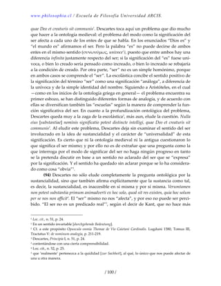www.philosophia.cl / Escuela de Filosofía Universidad ARCIS.
/ 100 /
quae Deo et creaturis sit communis1
. Descartes toca aquí un problema que dio mucho 
que hacer a la ontología medieval: el problema del modo como la significación del 
ser afecta a cada uno de los entes de que se habla. En los enunciados “Dios es” y 
“el mundo es” afirmamos el ser. Pero la palabra “es” no puede decirse de ambos 
entes en el mismo sentido (συνωνύμως, univoce1
), puesto que entre ambos hay una 
diferencia infinita justamente respecto del ser; si la significación del “es” fuese uní‐
voca, o bien lo creado sería pensado como increado, o bien lo increado se rebajaría 
a la condición de creado. Por otra parte, “ser” no es un simple homónimo, porque 
en ambos casos se comprende el “ser”. La escolástica concibe el sentido positivo de 
la significación del término “ser” como una significación “análoga”, a diferencia de 
la unívoca y de la simple identidad del nombre. Siguiendo a Aristóteles, en el cual 
—como en los inicios de la ontología griega en general— el problema encuentra su 
primer esbozo, se han distinguido diferentes formas de analogía, y de acuerdo con 
ellas se diversifican también las “escuelas” según la manera de comprender la fun‐
ción significativa del ser. En cuanto a la profundización ontológica del problema, 
Descartes queda muy a la zaga de la escolástica2
, más aun, elude la cuestión. Nulla 
eius [substantiae] nominis significatio potest distincte intelligi, quae Deo et creaturis sit 
communis3
. Al eludir este problema, Descartes deja sin examinar el sentido del ser 
involucrado en la idea de sustancialidad y el carácter de “universalidad” de esta 
significación. Es cierto que ni la ontología medieval ni la antigua cuestionaron lo 
que significa el ser mismo; y por ello no es de extrañar que una pregunta como la 
que interroga por el modo de significar del ser no haga ningún progreso en tanto 
se la pretenda discutir en base a un sentido no aclarado del ser que se “expresa” 
por la significación. Y el sentido ha quedado sin aclarar porque se lo ha considera‐
do como cosa “obvia”2
. 
  (94) Descartes no sólo elude completamente la pregunta ontológica por la 
sustancialidad, sino que también afirma explícitamente que la sustancia como tal, 
es decir, la sustancialidad, es inaccesible en sí misma y por sí misma. Verumtamen 
non potest substantia primum animadverti ex hoc solo, quod sit res existen, quia hoc solum 
per se nos non afficit4
. El “ser” mismo no nos “afecta”, y por eso no puede ser perci‐
bido. “El ser no es un predicado real”3
, según el decir de Kant, que no hace más 
1 Loc. cit., n. 51, p. 24. 
1 En un sentido invariable [durchgehende Bedeutung]. 
2 Cf. a este propósito Opuscula onmia Thomae de Vio Caietani Cardinalis. Lugduni 1580, Tomus III, 
Tractatus V: de nominum analogia, p. 211‐219. 
3 Descartes, Principia I, n. 51, p. 24. 
2 contentándose con una cierta comprensibilidad. 
4 Loc. cit., n. 52, p. 25. 
3 que ‘realmente’ pertenezca a la quididad [zur Sachheit], al qué, lo único que nos puede afectar de 
una u otra manera. 
 