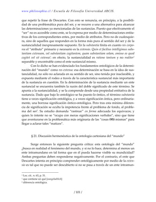 www.philosophia.cl / Escuela de Filosofía Universidad ARCIS.
/ 101 /
que repetir la frase de Descartes. Con esto se renuncia, en principio, a la posibili‐
dad de una problemática pura del ser, y se recurre a una alternativa para alcanzar 
las determinaciones ya mencionadas de las sustancias. Puesto que efectivamente el 
“ser” no es accesible como ente, se lo expresa por medio de determinaciones entita‐
tivas de los correspondientes entes, por medio de atributos. Pero no de cualesquie‐
ra, sino de aquellos que responden en la forma más pura al sentido del ser y de la 
sustancialidad inexpresamente supuesto. En la substantia finita en cuanto res corpo‐
rea el “atributo” primario y necesario es la extensio. Quin et facilius intelligimus subs‐
tantiam extensam, vel substantiam cogitantem, quam substantiam solam, omisso eo quod 
cogitet  vel  sit  extensa1
;  en  efecto,  la  sustancialidad  es  ratione  tantum  y  no  realiter1
 
separable y encontrable como el ente sustancial mismo. 
  Con lo dicho se han evidenciado los fundamentos ontológicos de la determi‐
nación del “mundo” como res extensa: esa determinación se basa en la idea de sus‐
tancialidad, no sólo no aclarada en su sentido de ser, sino tenida por inaclarable, y 
expuesta mediante el rodeo a través de la característica sustancial más importante 
de la sustancia en cuestión. En la determinación de la sustancia mediante un ente 
sustancial se encuentra también la razón del doble significado de este término. Se 
apunta a la sustancialidad, y se la comprende desde una propiedad entitativa de la 
sustancia. Dado que bajo lo ontológico se ha puesto lo óntico, el término substantia 
tiene a veces significación ontológica, y a veces significación óntica, pero ordinaria‐
mente, una borrosa significación óntico‐ontológica. Pero tras esta mínima diferen‐
cia de significación se oculta la impotencia frente al problema de fondo, al proble‐
ma  del  ser2
.  Su  estudio  demanda  “rastrear”  en  forma  adecuada  los  equívocos;  y 
quien lo intente no se “ocupa con meras significaciones verbales”, sino que tiene 
que aventurarse en la problemática más originaria de las “cosas (95) mismas” para 
llegar a aclarar tales “matices”. 
 
 
§ 21. Discusión hermenéutica de la ontología cartesiana del “mundo” 
 
  Surge  entonces  la  siguiente  pregunta  crítica:  esta  ontología  del  “mundo” 
¿busca en realidad el fenómeno del mundo, y si no lo hace, determina al menos un 
ente intramundano en tal forma que en él pueda hacerse visible su mundicidad? 
Ambas preguntas deben responderse negativamente. Por el contrario, el ente que 
Descartes intenta en principio comprender ontológicamente por medio de la exten‐
sio es tal que no puede ser descubierto si no se pasa a través de un ente intramun‐
1 Loc. cit.. n. 63, p. 31. 
1 que contiene un qué [wasgehaltlich] 
2 diferencia ontológica. 
 