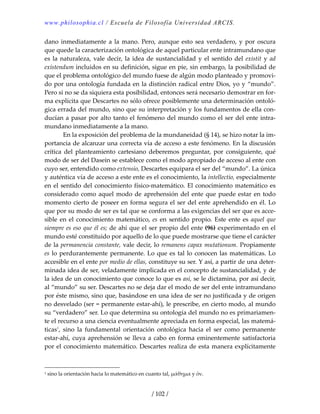 www.philosophia.cl / Escuela de Filosofía Universidad ARCIS.
/ 102 /
dano inmediatamente a la mano. Pero, aunque esto sea verdadero, y por oscura 
que quede la caracterización ontológica de aquel particular ente intramundano que 
es la naturaleza, vale decir, la idea de sustancialidad y el sentido del existit y ad 
existendum incluidos en su definición, sigue en pie, sin embargo, la posibilidad de 
que el problema ontológico del mundo fuese de algún modo planteado y promovi‐
do por una ontología fundada en la distinción radical entre Dios, yo y “mundo”. 
Pero si no se da siquiera esta posibilidad, entonces será necesario demostrar en for‐
ma explícita que Descartes no sólo ofrece posiblemente una determinación ontoló‐
gica errada del mundo, sino que su interpretación y los fundamentos de ella con‐
ducían a pasar por alto tanto el fenómeno del mundo como el ser del ente intra‐
mundano inmediatamente a la mano. 
  En la exposición del problema de la mundaneidad (§ 14), se hizo notar la im‐
portancia de alcanzar una correcta vía de acceso a este fenómeno. En la discusión 
crítica  del  planteamiento  cartesiano  deberemos  preguntar,  por  consiguiente,  qué 
modo de ser del Dasein se establece como el modo apropiado de acceso al ente con 
cuyo ser, entendido como extensio, Descartes equipara el ser del “mundo”. La única 
y auténtica vía de acceso a este ente es el conocimiento, la intellectio, especialmente 
en el sentido del conocimiento físico‐matemático. El conocimiento matemático es 
considerado como aquel modo de aprehensión del ente que puede estar en todo 
momento cierto de poseer en forma segura el ser del ente aprehendido en él. Lo 
que por su modo de ser es tal que se conforma a las exigencias del ser que es acce‐
sible en el conocimiento matemático, es en sentido propio. Este ente es aquel que 
siempre es eso que él es; de ahí que el ser propio del ente (96) experimentado en el 
mundo esté constituido por aquello de lo que puede mostrarse que tiene el carácter 
de la permanencia constante, vale decir, lo remanens capax mutationum. Propiamente 
es lo perdurantemente permanente. Lo que es tal lo conocen las matemáticas. Lo 
accesible en el ente por medio de ellas, constituye su ser. Y así, a partir de una deter‐
minada idea de ser, veladamente implicada en el concepto de sustancialidad, y de 
la idea de un conocimiento que conoce lo que es así, se le dictamina, por así decir, 
al “mundo” su ser. Descartes no se deja dar el modo de ser del ente intramundano 
por éste mismo, sino que, basándose en una idea de ser no justificada y de origen 
no desvelado (ser = permanente estar‐ahí), le prescribe, en cierto modo, al mundo 
su “verdadero” ser. Lo que determina su ontología del mundo no es primariamen‐
te el recurso a una ciencia eventualmente apreciada en forma especial, las matemá‐
ticas1
,  sino  la  fundamental  orientación  ontológica  hacia  el  ser  como  permanente 
estar‐ahí, cuya aprehensión se lleva a cabo en forma eminentemente satisfactoria 
por el conocimiento matemático. Descartes realiza de esta manera explícitamente 
1 sino la orientación hacia lo matemático en cuanto tal, μάθημα y ὄν. 
 