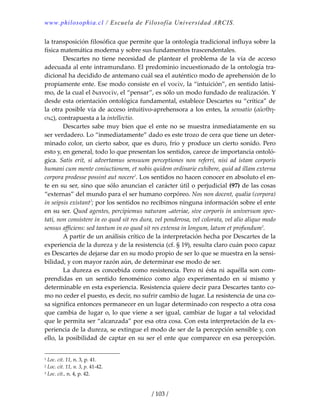 www.philosophia.cl / Escuela de Filosofía Universidad ARCIS.
/ 103 /
la transposición filosófica que permite que la ontología tradicional influya sobre la 
física matemática moderna y sobre sus fundamentos trascendentales. 
  Descartes  no  tiene  necesidad  de  plantear  el  problema  de  la  vía  de  acceso 
adecuada al ente intramundano. El predominio incuestionado de la ontología tra‐
dicional ha decidido de antemano cuál sea el auténtico modo de aprehensión de lo 
propiamente ente. Ese modo consiste en el νοεῖν, la “intuición”, en sentido latísi‐
mo, de la cual el διανοεῑν, el “pensar”, es sólo un modo fundado de realización. Y 
desde esta orientación ontológica fundamental, establece Descartes su “crítica” de 
la otra posible vía de acceso intuitivo‐aprehensora a los entes, la sensatio (αἴσθη‐
σις), contrapuesta a la intellectio. 
  Descartes sabe muy bien que el ente no se muestra inmediatamente en su 
ser verdadero. Lo “inmediatamente” dado es este trozo de cera que tiene un deter‐
minado color, un cierto sabor, que es duro, frío y produce un cierto sonido. Pero 
esto y, en general, todo lo que presentan los sentidos, carece de importancia ontoló‐
gica.  Satis  erit,  si  advertamus  sensuum  perceptiones  non  referri,  nisi  ad  istam  corporis 
humani cum mente coniuctionem, et nobis quidem ordinarie exhibere, quid ad illam externa 
corpora prodesse possint aut nocere1
. Los sentidos no hacen conocer en absoluto el en‐
te en su ser, sino que sólo anuncian el carácter útil o perjudicial (97) de las cosas 
“externas” del mundo para el ser humano corpóreo. Nos non docent, qualia (corpora) 
in seipsis existant2
; por los sentidos no recibimos ninguna información sobre el ente 
en su ser. Quod agentes, percipiemus naturam materiae, sive corporis in universum spec‐
tati, non consistere in eo quod sit res dura, vel ponderosa, vel colorata, vel alio aliquo modo 
sensus afficiens: sed tantum in eo quod sit res extensa in longum, latum et profundum3
. 
  A partir de un análisis crítico de la interpretación hecha por Descartes de la 
experiencia de la dureza y de la resistencia (cf. § 19), resulta claro cuán poco capaz 
es Descartes de dejarse dar en su modo propio de ser lo que se muestra en la sensi‐
bilidad, y con mayor razón aún, de determinar ese modo de ser. 
  La dureza es concebida como resistencia. Pero ni ésta ni aquélla son com‐
prendidas  en  un  sentido  fenoménico  como  algo  experimentado  en  sí  mismo  y 
determinable en esta experiencia. Resistencia quiere decir para Descartes tanto co‐
mo no ceder el puesto, es decir, no sufrir cambio de lugar. La resistencia de una co‐
sa significa entonces permanecer en un lugar determinado con respecto a otra cosa 
que cambia de lugar o, lo que viene a ser igual, cambiar de lugar a tal velocidad 
que le permita ser “alcanzada” por esa otra cosa. Con esta interpretación de la ex‐
periencia de la dureza, se extingue el modo de ser de la percepción sensible y, con 
ello, la posibilidad de captar en su ser el ente que comparece en esa percepción. 
1 Loc. cit. 11, n. 3, p. 41. 
2 Loc. cit. 11, n. 3, p. 41‐42. 
3 Loc. cit., n. 4, p. 42. 
 