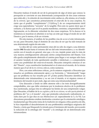 www.philosophia.cl / Escuela de Filosofía Universidad ARCIS.
/ 104 /
Descartes traduce el modo de ser de la percepción de algo al único que conoce; la 
percepción se convierte en una determinada yuxtaposición de dos cosas extensas 
que están‐ahí, y la relación de movimiento entre ambas es, ella misma, en el modo 
de  la  extensio,  que  caracteriza  primariamente  el  estar‐ahí  de  la cosa  corpórea.  Es 
cierto  que  el  posible  “cumplimiento”  [“Erfüllung”]  de  un  comportamiento  táctil 
exige una especialísima “cercanía” de lo tangible. Pero esto no quiere decir que el 
contacto, y la dureza que en él se pueda manifestar, consistan, comprendidos onto‐
lógicamente, en la diferente velocidad de dos cosas corpóreas. Ni la dureza ni la 
resistencia se muestran en absoluto si no hay un ente que tenga el modo de ser del 
Dasein o, por lo menos, el de un viviente. 
  De esta manera, el análisis de las posibles vías de acceso al ente intramunda‐
no cae, para Descartes, bajo el dominio de una idea de ser que ha sido tomada de 
una determinada región de este ente. 
  La idea del ser como permanente estar‐ahí no sólo da origen a una determi‐
nación (98) llevada hasta el extremo del ser del ente intramundano y a su identifi‐
cación con el mundo en general, sino que, a la vez, impide poner ante la vista de 
una manera ontológicamente adecuada ciertos comportamientos del Dasein. Con 
ello queda completamente obstruido el camino para llegar a ver aunque sólo fuera 
el carácter fundado de toda aprehensión sensible e intelectual, y a comprenderla 
como una posibilidad del estar‐en‐el‐mundo. Descartes interpreta entonces el ser 
del “Dasein”, cuya constitución fundamental es el estar‐en‐el‐mundo, de la misma 
manera que el ser de la res extensa, esto es, como sustancia. 
  Pero, con estas reflexiones críticas, ¿no le estamos exigiendo a Descartes que 
resuelva un problema enteramente ajeno a su horizonte, y “demostrando” luego 
que ese problema no fue resuelto por él? ¿Cómo podría Descartes identificar un 
determinado ente  intramundano y su ser  con  el mundo, si  ni  siquiera conoce el 
fenómeno del mundo ni por ende, algo así como una intramundaneidad? 
  Una discusión a fondo no debe atenerse sólo a las tesis doxográficamente 
comprobables, sino que debe orientarse por la tendencia efectiva de la problemá‐
tica cuestionada, aunque ésta no sobrepase los límites de una comprensión vulgar. 
Que Descartes, al hablar de la res cogitans y de la res extensa, no sólo quería plantear el 
problema del “yo y el mundo”, sino que pretendía solucionarlo radicalmente, re‐
sulta claro por lo que dice en sus Meditaciones (cf. especialmente la I y la VI). Las 
discusiones precedentes estaban destinadas a mostrar que la orientación ontológica 
fundamental que Descartes toma de la tradición sin ninguna crítica positiva de ella, 
le hizo imposible el descubrimiento de una problemática ontológica originaria del 
Dasein, y tenía que bloquearle la mirada para el fenómeno del mundo, provocando 
la reducción de la ontología del “mundo” a la ontología de un determinado ente 
intramundano. 
 