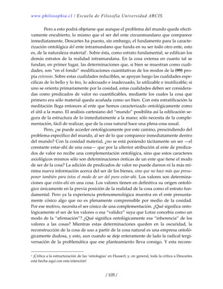 www.philosophia.cl / Escuela de Filosofía Universidad ARCIS.
/ 105 /
  Pero a esto podrá objetarse que aunque el problema del mundo quede efecti‐
vamente encubierto, lo mismo que el ser del ente circunmundano que comparece 
inmediatamente, Descartes ha puesto, sin embargo, el fundamento para la caracte‐
rización ontológica del ente intramundano que funda en su ser todo otro ente, esto 
es, de la naturaleza material1
. Sobre ésta, como estrato fundamental, se edifican los 
demás estratos de la realidad intramundana. En la cosa extensa en cuanto tal se 
fundan, en primer lugar, las determinaciones que, si bien se muestran como cuali‐
dades, son “en el fondo” modificaciones cuantitativas de los modos de la (99) pro‐
pia extensio. Sobre estas cualidades reducibles, se apoyan luego las cualidades espe‐
cíficas de lo bello y lo feo, lo adecuado e inadecuado, lo utilizable e inutilizable; si 
uno se orienta primariamente por la cosidad, estas cualidades deben ser considera‐
das como predicados de valor no cuantificables, mediante los cuales la cosa que 
primero era sólo material queda acuñada como un bien. Con esta estratificación la 
meditación llega entonces al ente que hemos caracterizado ontológicamente como 
el útil a la mano. El análisis cartesiano del “mundo” posibilita así la edificación se‐
gura de la estructura de lo inmediatamente a la mano; sólo necesita de la comple‐
mentación, fácil de realizar, que de la cosa natural hace una plena cosa usual. 
  Pero, ¿se puede acceder ontológicamente por este camino, prescindiendo del 
problema específico del mundo, al ser de lo que comparece inmediatamente dentro 
del mundo? Con la cosidad material, ¿no se está poniendo tácitamente un ser —el 
constante estar‐ahí de una cosa— que por la ulterior atribución al ente de predica‐
dos de valor no recibe una complementación ontológica, sino que estos caracteres 
axiológicos mismos sólo son determinaciones ónticas de un ente que tiene el modo 
de ser de la cosa? La adición de predicados de valor no puede darnos ni la más mí‐
nima nueva información acerca del ser de los bienes, sino que no hace más que presu‐
poner también para éstos el modo de ser del puro estar‐ahí. Los valores son determina‐
ciones que están‐ahí en una cosa. Los valores tienen en definitiva su origen ontoló‐
gico únicamente en la previa posición de la realidad de la cosa como el estrato fun‐
damental. Pero ya la experiencia prefenomenológica muestra en el ente presunta‐
mente cósico algo que no es plenamente comprensible por medio de la cosidad. 
Por ese motivo, necesita el ser cósico de una complementación. ¿Qué significa onto‐
lógicamente el ser de los valores o esa “validez” suya que Lotze concebía como un 
modo de la “afirmación”? ¿Qué significa ontológicamente esa “inherencia” de los 
valores  a  las  cosas?  Mientras  estas  determinaciones  queden  en  la  oscuridad,  la 
reconstrucción de la cosa de uso a partir de la cosa natural es una empresa ontoló‐
gicamente dudosa, y esto, aun cuando se deje enteramente de lado la radical tergi‐
versación de la problemática que ese planteamiento lleva consigo. Y esta recons‐
1 ¡Crítica a la estructuración de las ‘ontologías’ en Husserl; y, en general, toda la crítica a Descartes 
está hecha aquí con esta intención! 
 