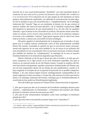 www.philosophia.cl / Escuela de Filosofía Universidad ARCIS.
/ 106 /
trucción de la cosa usual primeramente “desollada” ¿no está necesitada desde el 
comienzo de una visión previa y positiva del fenómeno cuya totalidad debe restablecerse 
en la reconstrucción? Si la estructura de ser más propia de este fenómeno no fuese 
primero adecuadamente explicitada, ¿no edificaría la reconstrucción sin plan algu‐
no? En la medida en que esta reconstrucción y “complementación” de la ontología 
tradicional del “mundo” llega en sus resultados al mismo ente de que arrancó el 
anterior  análisis  del  estar‐a‐la‐mano‐del‐útil  y  de  la  totalidad  respeccional,  (100) 
ella  despierta  la  apariencia  de  que  efectivamente  el  ser  de  este  ente  ha  quedado 
aclarado, o que al menos se ha convertido en problema. Del mismo modo como Des‐
cartes no acierta, con la extensio como proprietas, en el ser de la sustancia, tampoco 
el recurso a las cualidades “valiosas” logra poner siquiera ante la vista el ser como 
estar‐a‐la‐mano, y menos aun convertirlo en tema ontológico. 
  Descartes agudizó el estrechamiento de la pregunta por el mundo a la pre‐
gunta  por  la  cosidad  natural  considerada  como  el  ente  primeramente  accesible 
dentro  del  mundo.  Consolidó  la  opinión  de  que  el  conocimiento  óntico  presunta‐
mente más riguroso de un ente sería también la vía de acceso al ser primario del 
ente descubierto en ese conocimiento. Pero es necesario reconocer al mismo tiempo 
que  también  los  intentos  de  “complementar”  la  ontología  de  la  cosa  se  mueven 
fundamentalmente en la misma base dogmática que Descartes. 
  Hemos indicado ya (§ 14) que el pasar por alto el mundo y el ente que pri‐
mero comparece no es algo casual, ni un error fácilmente reparable, sino que se 
funda en un esencial modo de ser del Dasein mismo. Cuando la analítica del Da‐
sein haya hecho transparentes aquellas estructuras fundamentales del Dasein que 
son las más importantes dentro de los límites de esta problemática, cuando se le 
haya asignado al concepto de ser en general el horizonte de su posible comprensi‐
bilidad1
,  y  de  esta  manera  logren  hacerse  ontológicamente  comprensibles  de  un 
modo originario el estar‐a‐la‐mano y el estar‐ahí, sólo entonces la crítica que hemos 
hecho a la ontología cartesiana del mundo, ontología que es fundamentalmente la 
usual todavía hoy, podrá ser filosóficamente legitimada. 
  Para ello habrá que mostrar (cf. Primera Parte, Tercera Sección) lo siguiente: 
 
1. ¿Por qué se pasó por alto, en el comienzo de la tradición ontológica decisiva para 
nosotros —explícitamente, en Parménides— el fenómeno del mundo? ¿De dónde 
procede el constante retorno de este pasar por alto? 
2. ¿Por qué el ente intramundano reemplaza como tema ontológico al fenómeno 
pasado por alto? 
3. ¿Por qué este ente es encontrado en primer lugar en la “naturaleza”? 
1 ¡sic! donde, a decir verdad, ‘comprensibilidad’ [deberá entenderse] en función del comprender en 
cuanto proyección, y ésta como temporeidad extática. 
 