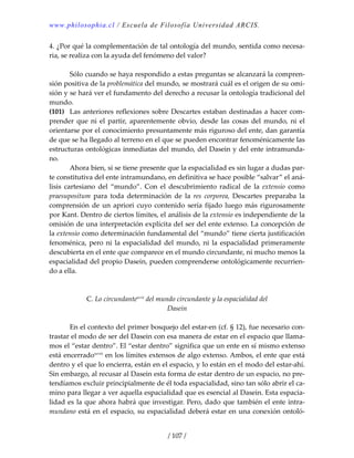 www.philosophia.cl / Escuela de Filosofía Universidad ARCIS.
/ 107 /
4. ¿Por qué la complementación de tal ontología del mundo, sentida como necesa‐
ria, se realiza con la ayuda del fenómeno del valor? 
 
  Sólo cuando se haya respondido a estas preguntas se alcanzará la compren‐
sión positiva de la problemática del mundo, se mostrará cuál es el origen de su omi‐
sión y se hará ver el fundamento del derecho a recusar la ontología tradicional del 
mundo. 
(101)  Las anteriores reflexiones sobre Descartes estaban destinadas a hacer com‐
prender  que  ni  el  partir,  aparentemente  obvio,  desde  las  cosas  del  mundo,  ni  el 
orientarse por el conocimiento presuntamente más riguroso del ente, dan garantía 
de que se ha llegado al terreno en el que se pueden encontrar fenoménicamente las 
estructuras ontológicas inmediatas del mundo, del Dasein y del ente intramunda‐
no. 
  Ahora bien, si se tiene presente que la espacialidad es sin lugar a dudas par‐
te constitutiva del ente intramundano, en definitiva se hace posible “salvar” el aná‐
lisis  cartesiano  del  “mundo”.  Con  el  descubrimiento  radical  de  la  extensio  como 
praesupositum  para  toda  determinación  de  la  res  corporea,  Descartes  preparaba  la 
comprensión de un apriori cuyo contenido sería fijado luego más rigurosamente 
por Kant. Dentro de ciertos límites, el análisis de la extensio es independiente de la 
omisión de una interpretación explícita del ser del ente extenso. La concepción de 
la extensio como determinación fundamental del “mundo” tiene cierta justificación 
fenoménica, pero ni la espacialidad del mundo, ni la espacialidad primeramente 
descubierta en el ente que comparece en el mundo circundante, ni mucho menos la 
espacialidad del propio Dasein, pueden comprenderse ontológicamente recurrien‐
do a ella. 
 
 
C. Lo circundantexcvii
 del mundo circundante y la espacialidad del 
Dasein 
 
  En el contexto del primer bosquejo del estar‐en (cf. § 12), fue necesario con‐
trastar el modo de ser del Dasein con esa manera de estar en el espacio que llama‐
mos el “estar dentro”. El “estar dentro” significa que un ente en sí mismo extenso 
está encerradoxcviii
 en los límites extensos de algo extenso. Ambos, el ente que está 
dentro y el que lo encierra, están en el espacio, y lo están en el modo del estar‐ahí. 
Sin embargo, al recusar al Dasein esta forma de estar dentro de un espacio, no pre‐
tendíamos excluir principialmente de él toda espacialidad, sino tan sólo abrir el ca‐
mino para llegar a ver aquella espacialidad que es esencial al Dasein. Esta espacia‐
lidad es la que ahora habrá que investigar. Pero, dado que también el ente intra‐
mundano está en el espacio, su espacialidad deberá estar en una conexión ontoló‐
 