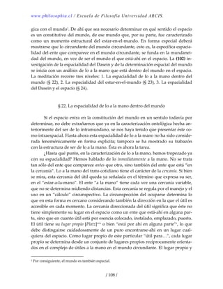 www.philosophia.cl / Escuela de Filosofía Universidad ARCIS.
/ 108 /
gica con el mundo1
. De ahí que sea necesario determinar en qué sentido el espacio 
es un constitutivo del mundo, de ese mundo que, por su parte, fue caracterizado 
como  un  momento  estructural  del  estar‐en‐el‐mundo.  En  forma  especial  deberá 
mostrarse que lo circundante del mundo circundante, esto es, la específica espacia‐
lidad del ente que comparece en el mundo circundante, se funda en la mundanei‐
dad del mundo, en vez de ser el mundo el que está‐ahí en el espacio. La (102) in‐
vestigación de la espacialidad del Dasein y de la determinación espacial del mundo 
se inicia con un análisis de lo a la mano que está dentro del mundo en el espacio. 
La meditación recorre tres niveles: 1. La espacialidad de lo a la mano dentro del 
mundo (§ 22), 2. La espacialidad del estar‐en‐el‐mundo (§ 23), 3. La espacialidad 
del Dasein y el espacio (§ 24). 
 
 
§ 22. La espacialidad de lo a la mano dentro del mundo 
 
  Si el espacio entra en la constitución del mundo en un sentido todavía por 
determinar, no debe extrañarnos que ya en la caracterización ontológica hecha an‐
teriormente del ser de lo intramundano, se nos haya tenido que presentar éste co‐
mo intraespacial. Hasta ahora esta espacialidad de lo a la mano no ha sido conside‐
rada  fenoménicamente  en  forma  explícita;  tampoco  se  ha  mostrado  su  trabazón 
con la estructura de ser de lo a la mano. Ésta es ahora la tarea. 
  ¿Hasta qué punto, en la caracterización de lo a la mano, hemos tropezado ya 
con su espacialidad? Hemos hablado de lo inmediatamente a la mano. No se trata 
tan sólo del ente que comparece antes que otro, sino también del ente que está “en 
la cercanía”. Lo a la mano del trato cotidiano tiene el carácter de la cercanía. Si bien 
se mira, esta cercanía del útil queda ya señalada en el término que expresa su ser, 
en el “estar‐a‐la‐mano”. El ente “a la mano” tiene cada vez una cercanía variable, 
que no se determina midiendo distancias. Esta cercanía se regula por el manejo y el 
uso en un “cálculo” circunspectivo. La circunspección del ocuparse determina lo 
que en esta forma es cercano considerando también la dirección en la que el útil es 
accesible en cada momento. La cercanía direccionada del útil significa que éste no 
tiene simplemente su lugar en el espacio como un ente que está‐ahí en alguna par‐
te, sino que en cuanto útil está por esencia colocado, instalado, emplazado, puesto. 
El útil tiene su lugar propio [Platz]xcix
 o bien “está por ahí en alguna parte”c
, lo que 
debe  distinguirse  cuidadosamente  de  un  puro  encontrarse‐ahí  en  un  lugar  cual‐
quiera del espacio. Como lugar propio de este particular “útil para…”, cada lugar 
propio se determina desde un conjunto de lugares propios recíprocamente orienta‐
dos en el complejo de útiles a la mano en el mundo circundante. El lugar propio y 
1 Por consiguiente, el mundo es también espacial. 
 