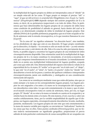 www.philosophia.cl / Escuela de Filosofía Universidad ARCIS.
/ 109 /
la multiplicidad de lugares propios no deben ser interpretados como el “dónde” de 
un  simple  estar‐ahí  de  las  cosas.  El  lugar  propio  es  siempre  el  preciso  “ahí”  o 
“aquí” al que un útil pertenece en propiedad [des Hingehörens eines Zeugs]. La “perti‐
nencia” [Hingehörigkeit] (103) depende siempre del carácter pragmático de lo a la 
mano, es decir, de su pertenencia respeccional a un todo de útiles. Pero, la perti‐
nencia que hace determinables los lugares propios de un conjunto de útiles tiene 
como condición de posibilidad el adónde en general, hacia dentro del cual se le 
asigna a un determinado complejo de útiles la totalidad de lugares propios. Este 
adónde [Wohin] de la posible pertinencia pragmática que en el trato ocupado se ha‐
lla de antemano ante la mirada circunspectiva, es lo que nosotros llamamos la zona 
[Gegend]ci
. 
  “En la zona de” no significa solamente “en dirección hacia”, sino también, 
en los alrededores de algo que está en esa dirección. El lugar propio constituido 
por la dirección y la lejanía —la cercanía es sólo un modo de ésta— ya está orienta‐
do hacia una zona y está dentro de ella. Sólo si la zona ha sido previamente descu‐
bierta, es posible asignar y encontrar los lugares propios de una totalidad de útiles 
circunspectivamente disponible. Esta orientación zonal de la multiplicidad de luga‐
res propios de lo a la mano constituye lo circundante, el en‐torno‐a‐nosotros del 
ente que comparece inmediatamente en el mundo circundante. Lo inmediatamente 
dado no es jamás una multiplicidad tridimensional de lugares posibles, ocupada 
por cosas que están‐ahí. Esta dimensionalidad del espacio está todavía velada en la 
espacialidad de lo a la mano. El “arriba” es lo que está “en el cielo raso”, el “abajo”, 
lo que está “en el suelo”, el “atrás”, lo “junto a la puerta”; todos los “donde” son 
descubiertos a través de los pasos y caminos del quehacer cotidiano e interpretados 
circunspectivamente,  jamás  son  establecidos  y  catalogados  en  una  consideración 
mensurante del espacio. 
  Las zonas no se constituyen mediante cosas que están‐ahí juntas, sino que ya 
están siempre a la mano en los correspondientes lugares propios. Los lugares pro‐
pios les son asignados a los entes a la mano en la circunspección del ocuparse, o 
son descubiertos como tales. Lo que está constantemente a la mano y que el estar‐
en‐el‐mundo circunspectivo toma en cuenta de antemano, tiene, por eso, su lugar 
propio. El “donde” de su estar‐a‐la‐mano es tomado en cuenta en la ocupación y se 
orienta hacia los demás entes a la mano. De esta manera, el sol, cuya luz y calor son 
usados cotidianamente, tiene, por la variable empleabilidad de aquello que él dis‐
pensa, sus lugares especiales, circunspectivamente descubiertos: levante, mediodía, 
poniente, medianoche. Los lugares propios de este ente que está constantemente a 
la mano de manera variable pero regular, se convierten en “indicadores” fuertes de 
las zonas que hay en ellos. Estos puntos cardinales [Himmelsgegenden], que no tie‐
nen  todavía  necesariamente  un  significado  geográfico,  proporcionan  el  previo 
adónde de toda particular conformación de zonas susceptibles de ser ocupadas con 
 