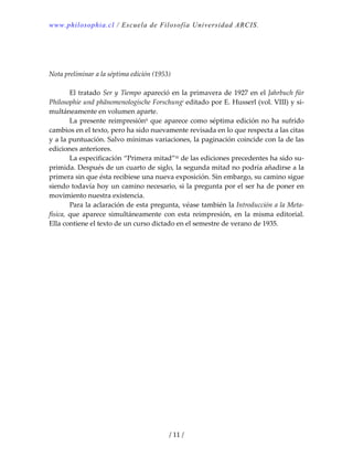 www.philosophia.cl / Escuela de Filosofía Universidad ARCIS.
/ 11 /
 
 
 
Nota preliminar a la séptima edición (1953) 
 
  El tratado Ser y Tiempo apareció en la primavera de 1927 en el Jahrbuch für 
Philosophie und phänomenologische Forschungi editado por E. Husserl (vol. VIII) y si‐
multáneamente en volumen aparte. 
  La presente reimpresiónii que aparece como séptima edición no ha sufrido 
cambios en el texto, pero ha sido nuevamente revisada en lo que respecta a las citas 
y a la puntuación. Salvo mínimas variaciones, la paginación coincide con la de las 
ediciones anteriores. 
  La especificación “Primera mitad”iii de las ediciones precedentes ha sido su‐
primida. Después de un cuarto de siglo, la segunda mitad no podría añadirse a la 
primera sin que ésta recibiese una nueva exposición. Sin embargo, su camino sigue 
siendo todavía hoy un camino necesario, si la pregunta por el ser ha de poner en 
movimiento nuestra existencia. 
  Para la aclaración de esta pregunta, véase también la Introducción a la Meta‐
física,  que  aparece  simultáneamente  con  esta  reimpresión,  en  la  misma  editorial. 
Ella contiene el texto de un curso dictado en el semestre de verano de 1935. 
 