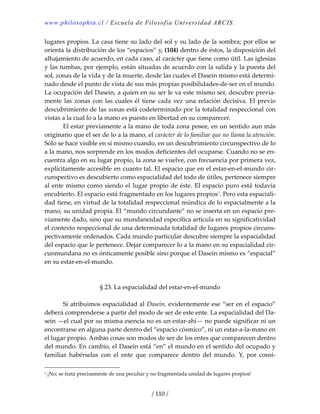 www.philosophia.cl / Escuela de Filosofía Universidad ARCIS.
/ 110 /
lugares propios. La casa tiene su lado del sol y su lado de la sombra; por ellos se 
orienta la distribución de los “espacios” y, (104) dentro de éstos, la disposición del 
alhajamiento de acuerdo, en cada caso, al carácter que tiene como útil. Las iglesias 
y las tumbas, por ejemplo, están situadas de acuerdo con la salida y la puesta del 
sol, zonas de la vida y de la muerte, desde las cuales el Dasein mismo está determi‐
nado desde el punto de vista de sus más propias posibilidades‐de‐ser en el mundo. 
La ocupación del Dasein, a quien en su ser le va este mismo ser, descubre previa‐
mente las zonas con las cuales él tiene cada vez una relación decisiva. El previo 
descubrimiento de las zonas está codeterminado por la totalidad respeccional con 
vistas a la cual lo a la mano es puesto en libertad en su comparecer. 
  El estar previamente a la mano de toda zona posee, en un sentido aun más 
originario que el ser de lo a la mano, el carácter de lo familiar que no llama la atención. 
Sólo se hace visible en sí mismo cuando, en un descubrimiento circunspectivo de lo 
a la mano, nos sorprende en los modos deficientes del ocuparse. Cuando no se en‐
cuentra algo en su lugar propio, la zona se vuelve, con frecuencia por primera vez, 
explícitamente accesible en cuanto tal. El espacio que en el estar‐en‐el‐mundo cir‐
cunspectivo es descubierto como espacialidad del todo de útiles, pertenece siempre 
al ente mismo como siendo el lugar propio de éste. El espacio puro está todavía 
encubierto. El espacio está fragmentado en los lugares propios1
. Pero esta espaciali‐
dad tiene, en virtud de la totalidad respeccional múndica de lo espacialmente a la 
mano, su unidad propia. El “mundo circundante” no se inserta en un espacio pre‐
viamente dado, sino que su mundaneidad específica articula en su significatividad 
el contexto respeccional de una determinada totalidad de lugares propios circuns‐
pectivamente ordenados. Cada mundo particular descubre siempre la espacialidad 
del espacio que le pertenece. Dejar comparecer lo a la mano en su espacialidad cir‐
cunmundana no es ónticamente posible sino porque el Dasein mismo es “espacial” 
en su estar‐en‐el‐mundo. 
 
 
§ 23. La espacialidad del estar‐en‐el‐mundo 
 
  Si atribuimos espacialidad al Dasein, evidentemente ese “ser en el espacio” 
deberá comprenderse a partir del modo de ser de este ente. La espacialidad del Da‐
sein —el cual por su misma esencia no es un estar‐ahí— no puede significar ni un 
encontrarse en alguna parte dentro del “espacio cósmico”, ni un estar‐a‐la‐mano en 
el lugar propio. Ambas cosas son modos de ser de los entes que comparecen dentro 
del mundo. En cambio, el Dasein está “en” el mundo en el sentido del ocupado y 
familiar  habérselas  con  el  ente  que  comparece  dentro  del  mundo.  Y,  por  consi‐
1 ¡No; se trata precisamente de una peculiar y no fragmentada unidad de lugares propios! 
 