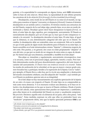 www.philosophia.cl / Escuela de Filosofía Universidad ARCIS.
/ 111 /
guiente, si la espacialidad le corresponde en alguna forma, será (105) únicamente 
sobre la base de este estar‐en. Ahora bien, la espacialidad de este último presenta 
los caracteres de la des‐alejación [Ent‐fernung] y la direccionalidad [Ausrichtung]. 
  Desalejación, como modo de ser del Dasein en su estar‐en‐el‐mundo, no sig‐
nifica para nosotros ni lejaníacii
 (cercanía), ni distancia [Abstand]. Usamos el término 
desalejación en un sentido activo y transitivo. El término mienta una estructura de 
ser del Dasein, respecto de la cual alejar algo, ponerlo lejos, no es sino un modo de‐
terminado y fáctico. Desalejar quiere decir hacer desaparecer la lejanía [Ferne]1
, es 
decir, el estar lejos de algo; significa, por consiguiente, acercamiento. El Dasein es 
esencialmente des‐alejador; por ser el ente que es, hace que el ente comparezca vi‐
niendo a la cercanía2
. La desalejación descubre el estar lejos. El estar lejos, al igual 
que  la  distancia,  es  una  determinación  categorial  del  ente  que  no  es  Dasein.  En 
cambio, la desalejación debe ser entendida como un existencial. Sólo en la medida 
en que el ente queda de algún modo descubierto para el Dasein en su estar lejos, se 
hacen accesibles en el ente intramundano mismo “lejanías” y distancias respecto de 
otro ente. Dos puntos, y en general, dos cosas no están propiamente “alejados” el 
uno del otro, ya que por su modo de ser ninguno de estos entes es capaz de desale‐
jar. No tienen más que una distancia, constatable y medible en el des‐alejar3
. 
  Des‐alejar es, inmediata y regularmente, acercamiento circunspectivo, traer 
a la cercanía, como son el procurarse [algo], aprestarlo, tenerlo a mano. Pero tam‐
bién determinados modos del puro descubrimiento cognoscitivo del ente tienen el 
carácter del acercamiento. El Dasein tiene una tendencia esencial a la cercanía4
. Todos 
los modos de aceleración de la velocidad, en los que en mayor o menor grado esta‐
mos forzados hoy a participar, tienden a la superación de la lejanía. Con la “radio”, 
por ejemplo, el Dasein lleva a cabo hoy, por la vía de una ampliación y destrucción 
del mundo circundante cotidiano, una des‐alejación del “mundo”, cuyo sentido pa‐
ra el Dasein no podemos apreciar aún en su integridad. 
  En el des‐alejar no hay necesariamente una explícita apreciación de la lejanía 
de un ente a la mano con respecto al Dasein. El estar lejos no es comprendido ja‐
más como mera distancia. Y si es necesario evaluar una distancia, se lo hace en re‐
lación a las desalejaciones en las que se mueve el Dasein cotidiano. Desde el punto 
de vista del cálculo, estas apreciaciones bien pueden ser imprecisas y cambiantes, 
pero ellas tienen en la cotidianidad del Dasein su propia y usualmente comprensi‐
ble precisión. Decimos: aquello está a la distancia de un paso, sólo a dos pasos, “está 
ahí  mismo”.  Estas  medidas  expresan  no  sólo  que  ellas  no  pretenden  hacer  una 
“medición” propiamente dicha, sino que la lejanía apreciada pertenece (106) a un 
1 ¿De dónde viene la lejanía que es des‐alejada? 
2 Cercanía y presencia es lo esencial, no la magnitud de la distancia. 
3 Des‐alejar, más fuerte que acercamiento. 
4 ¿Hasta dónde y por qué? El ser qua presencia constante tiene la primacía: presentación. 
 