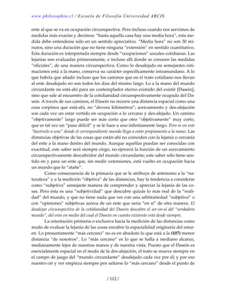 www.philosophia.cl / Escuela de Filosofía Universidad ARCIS.
/ 112 /
ente al que se va en ocupación circunspectiva. Pero incluso cuando nos servimos de 
medidas más exactas y decimos: “hasta aquella casa hay una media hora”, esta me‐
dida debe entenderse sólo en un sentido apreciativo. “Media hora” no son 30 mi‐
nutos, sino una duración que no tiene ninguna “extensión” en sentido cuantitativo. 
Esta duración es interpretada siempre desde “ocupaciones” usuales cotidianas. Las 
lejanías son evaluadas primeramente, e incluso allí donde se conocen las medidas 
“oficiales”, de una manera circunspectiva. Como lo desalejado en semejantes esti‐
maciones está a la mano, conserva su carácter específicamente intramundano. A lo 
que habría que añadir incluso que los caminos que en el trato cotidiano nos llevan 
al ente desalejado no son todos los días del mismo largo. Lo a la mano del mundo 
circundante no está‐ahí para un contemplador eterno eximido del existir [Dasein], 
sino que sale al encuentro de la cotidianidad circunspectivamente ocupada del Da‐
sein. A través de sus caminos, el Dasein no recorre una distancia espacial como una 
cosa corpórea que está‐ahí, no “devora kilómetros”; acercamiento y des‐alejación 
son cada vez un estar vertido en ocupación a lo cercano y des‐alejado. Un camino 
“objetivamente” largo puede ser más corto que otro  “objetivamente” muy corto, 
que es tal vez un “paso difícil” y se le hace a uno infinitamente largo. Pero es en este 
“hacérsele a uno” donde el correspondiente mundo llega a estar propiamente a la mano. Las 
distancias objetivas de las cosas que están‐ahí no coinciden con la lejanía o cercanía 
del ente a la mano dentro del mundo. Aunque aquéllas puedan ser conocidas con 
exactitud, este saber será siempre ciego, no ejercerá la función de un acercamiento 
circunspectivamente descubridor del mundo circundante; este saber sólo tiene sen‐
tido en y para un ente que, sin medir extensiones, está vuelto en ocupación hacia 
un mundo que lo “atañe”. 
  Como consecuencia de la primacía que se le atribuye de antemano a la “na‐
turaleza” y a la medición “objetiva” de las distancias, hay la tendencia a considerar 
como “subjetiva” semejante manera de comprender y apreciar la lejanía de las co‐
sas. Pero ésta es una “subjetividad” que descubre quizás lo más real de la “reali‐
dad” del mundo, y que no tiene nada que ver con una arbitrariedad “subjetiva” o 
con “opiniones” subjetivas acerca de un ente que sería “en sí” de otra manera. El 
desalejar circunspectivo de la cotidianidad del Dasein descubre el ser‐en‐sí del “verdadero 
mundo”, del ente en medio del cual el Dasein en cuanto existente está desde siempre. 
  La orientación primaria o exclusiva hacia la medición de las distancias como 
modo de evaluar la lejanía de las cosas encubre la espacialidad originaria del estar‐
en. Lo presuntamente “más cercano” no es en absoluto lo que está a la (107) menor 
distancia “de nosotros”. Lo “más cercano” es lo que se halla a mediano alcance, 
medianamente lejos de nuestras manos y de nuestra vista. Puesto que el Dasein es 
esencialmente espacial en el modo de la des‐alejación, el trato se mueve siempre en 
el campo de juego del “mundo circundante” desalejado cada vez por él; y por eso 
nuestro oír y ver empieza siempre por saltarse lo “más cercano” desde el punto de 
 