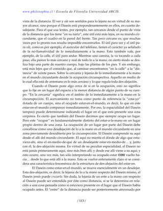 www.philosophia.cl / Escuela de Filosofía Universidad ARCIS.
/ 113 /
vista de la distancia. El ver y oír son sentidos para lo lejano no en virtud de su ma‐
yor alcance, sino porque el Dasein está preponderantemente en ellos, en cuanto de‐
salejante. Para el que usa lentes, por ejemplo, tan cercanos desde el punto de vista 
de la distancia que los tiene “en su nariz”, este útil está más lejos, en su mundo cir‐
cundante, que el cuadro en la pared del frente. Tan poco cercano es, que muchas 
veces por lo pronto nos resulta imposible encontrarlos. El útil para ver y el útil pa‐
ra oír, como es por ejemplo, el auricular del teléfono, tienen el carácter ya señalado 
de  la  no‐llamatividad  de  lo  inmediatamente  a  la  mano.  Esto  también  vale,  por 
ejemplo, de la calle, el útil para andar. Mientras uno camina, la va tocando a cada 
paso; ella parece lo más cercano y real de todo lo a la mano; en cierto modo se des‐
liza bajo una parte de nuestro cuerpo, bajo las plantas de los pies. Y sin embargo, 
está más lejos que el conocido que, al caminar encontramos “en la calle” a la “dis‐
tancia” de veinte pasos. Sobre la cercanía y lejanía de lo inmediatamente a la mano 
en el mundo circundante decide la ocupación circunspectiva. Aquello en medio de 
lo cual ella está de antemano es lo más cercano y lo que regula toda des‐alejación. 
  Cuando el Dasein pone algo cerca de sí en la ocupación, esto no significa 
que lo fije en un lugar del espacio a la menor distancia de algún punto de su cuer‐
po. “En la cercanía” significa: en el ámbito de lo inmediatamente a la mano en la 
circunspección.  El  acercamiento  no  toma  como  punto  de  referencia  la  “cosa‐yo” 
dotada de un cuerpo, sino el ocupado estar‐en‐el‐mundo, es decir, lo que en este 
estar‐en‐el‐mundo comparece inmediatamente. Por eso, la espacialidad del Dasein 
tampoco puede determinarse indicando el lugar en el que está presente una cosa 
corpórea. Es cierto que también del Dasein decimos que siempre ocupa un lugar. 
Pero este “ocupar” es fundamentalmente distinto del estar‐a‐la‐mano en un lugar 
propio dentro de una zona. La ocupación de un lugar por parte del Dasein debe 
concebirse como una desalejación de lo a la mano en el mundo circundante en una 
zona previamente descubierta por la circunspección. El Dasein comprende su aquí 
desde el allí del mundo circundante. El aquí no mienta el dónde de algo que estu‐
viera‐ahí, sino el en‐medio‐de‐qué de un desalejante estar‐en‐medio‐de… y, junto 
con él, la des‐alejación misma. En virtud de su peculiar espacialidad, el Dasein no 
está jamás primeramente aquí, sino más bien allí; y desde ese allí viene a su aquí; y 
esto ocurre, una vez más, tan sólo interpretando su ocupado estar (108) vuelto ha‐
cia… desde lo que está allí a la mano. Esto se vuelve enteramente claro si se consi‐
dera una característica fenoménica de la estructura de des‐alejación del estar‐en. 
  El Dasein como estar‐en‐el‐mundo, se mueve esencialmente en un desalejar. 
Esta des‐alejación, es decir, la lejanía de lo a la mano respecto del Dasein mismo, el 
Dasein jamás puede cruzarla. Sin duda, la lejanía de un ente a la mano con respecto 
al Dasein puede ser entendida por éste como distancia, si se la determina en rela‐
ción a una cosa pensada como si estuviera presente en el lugar que el Dasein había 
ocupado antes. El “entre” de la distancia puede ser posteriormente atravesado por 
 