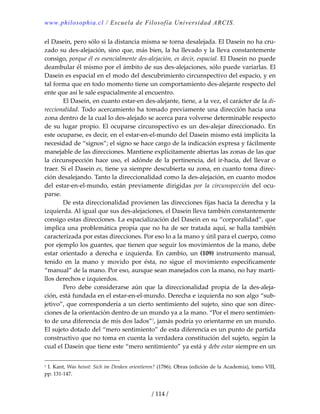 www.philosophia.cl / Escuela de Filosofía Universidad ARCIS.
/ 114 /
el Dasein, pero sólo si la distancia misma se torna desalejada. El Dasein no ha cru‐
zado su des‐alejación, sino que, más bien, la ha llevado y la lleva constantemente 
consigo, porque él es esencialmente des‐alejación, es decir, espacial. El Dasein no puede 
deambular él mismo por el ámbito de sus des‐alejaciones, sólo puede variarlas. El 
Dasein es espacial en el modo del descubrimiento circunspectivo del espacio, y en 
tal forma que en todo momento tiene un comportamiento des‐alejante respecto del 
ente que así le sale espacialmente al encuentro. 
  El Dasein, en cuanto estar‐en des‐alejante, tiene, a la vez, el carácter de la di‐
reccionalidad. Todo acercamiento ha tomado previamente una dirección hacia una 
zona dentro de la cual lo des‐alejado se acerca para volverse determinable respecto 
de su lugar propio. El ocuparse circunspectivo es un des‐alejar direccionado. En 
este ocuparse, es decir, en el estar‐en‐el‐mundo del Dasein mismo está implícita la 
necesidad de “signos”; el signo se hace cargo de la indicación expresa y fácilmente 
manejable de las direcciones. Mantiene explícitamente abiertas las zonas de las que 
la circunspección hace uso, el adónde de la pertinencia, del ir‐hacia, del llevar o 
traer. Si el Dasein es, tiene ya siempre descubierta su zona, en cuanto toma direc‐
ción desalejando. Tanto la direccionalidad como la des‐alejación, en cuanto modos 
del  estar‐en‐el‐mundo,  están  previamente  dirigidas  por  la  circunspección  del  ocu‐
parse. 
  De esta direccionalidad provienen las direcciones fijas hacia la derecha y la 
izquierda. Al igual que sus des‐alejaciones, el Dasein lleva también constantemente 
consigo estas direcciones. La espacialización del Dasein en su “corporalidad”, que 
implica una problemática propia que no ha de ser tratada aquí, se halla también 
caracterizada por estas direcciones. Por eso lo a la mano y útil para el cuerpo, como 
por ejemplo los guantes, que tienen que seguir los movimientos de la mano, debe 
estar  orientado  a  derecha  e  izquierda.  En  cambio,  un  (109)  instrumento  manual, 
tenido  en  la  mano  y  movido  por  ésta,  no  sigue  el  movimiento  específicamente 
“manual” de la mano. Por eso, aunque sean manejados con la mano, no hay marti‐
llos derechos e izquierdos. 
  Pero  debe  considerarse  aún  que  la  direccionalidad  propia  de  la  des‐aleja‐
ción, está fundada en el estar‐en‐el‐mundo. Derecha e izquierda no son algo “sub‐
jetivo”, que correspondería a un cierto sentimiento del sujeto, sino que son direc‐
ciones de la orientación dentro de un mundo ya a la mano. “Por el mero sentimien‐
to de una diferencia de mis dos lados”1
, jamás podría yo orientarme en un mundo. 
El sujeto dotado del “mero sentimiento” de esta diferencia es un punto de partida 
constructivo que no toma en cuenta la verdadera constitución del sujeto, según la 
cual el Dasein que tiene este “mero sentimiento” ya está y debe estar siempre en un 
1 I. Kant, Was heisst: Sich im Denken orientieren? (1786). Obras (edición de la Academia), tomo VIII, 
pp. 131‐147. 
 