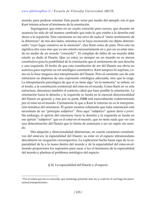 www.philosophia.cl / Escuela de Filosofía Universidad ARCIS.
/ 115 /
mundo, para poderse orientar. Esto puede verse por medio del ejemplo con el que 
Kant intenta aclarar el fenómeno de la orientación. 
  Supongamos que entro en un cuarto conocido pero oscuro, que durante mi 
ausencia ha sido de tal manera cambiado que todo lo que estaba a la derecha esté 
ahora a la izquierda. Para orientarme no me sirve de nada el “mero sentimiento de 
la diferencia” de mis dos lados, mientras no se haya reconocido un objeto determi‐
nado “cuyo lugar conservo en la memoria”, dice Kant como de paso. Pero esto no 
significa otra cosa sino que yo me oriento necesariamente en y por un ya estar sien‐
do en medio de un mundo “conocido1
”. El complejo de útiles de un mundo debe 
estarle  ya  dado  al  Dasein.  Que  yo  estoy  ya  siempre  en  un  mundo  no  es  menos 
constitutivo para la posibilidad de la orientación que el sentimiento de una derecha 
y una izquierda. El hecho de que esta constitución de ser del Dasein sea obvia no 
autoriza para suprimir su rol ontológico constitutivo. Kant tampoco lo suprime, co‐
mo no lo hace ninguna otra interpretación del Dasein. Pero el constante uso de esta 
estructura no dispensa de una exposición ontológica adecuada, sino que la exige. 
La interpretación psicológica de que el yo tiene algo “en la memoria” se refiere, en 
el fondo, a la constitución existencial del estar‐en‐el‐mundo. Como Kant no ve esta 
estructura, desconoce también el contexto cabal que hace posible la orientación. La 
orientación hacia la derecha y la izquierda se funda en la esencial direccionalidad 
del Dasein en general, y ésta por su parte, (110) está esencialmente codeterminada 
por el estar‐en‐el‐mundo. Ciertamente lo que a Kant le interesa no es la interpreta‐
ción temática del orientarse. Él quiere mostrar solamente que toda orientación está 
necesitada de un “principio subjetivo”. Pero aquí “subjetivo” quiere decir a priori. 
Sin embargo, el apriori del orientarse hacia la derecha y la izquierda se funda en 
ese apriori “subjetivo” que es el estar‐en‐el‐mundo, que no tiene nada que ver con 
una determinación del Dasein que lo limita de antemano a ser un sujeto sin mun‐
do. 
  Des‐alejación y direccionalidad determinan, en cuanto caracteres constituti‐
vos del estar‐en, la espacialidad del Dasein: su estar en el espacio intramundano 
descubierto en ocupación circunspectiva. La explicación hecha hasta aquí de la es‐
pacialidad de lo a la mano dentro del mundo y de la espacialidad del estar‐en‐el‐
mundo proporciona los supuestos para sacar a luz el fenómeno de la espacialidad 
del mundo y plantear el problema ontológico del espacio. 
 
 
§ 24. La espacialidad del Dasein y el espacio 
 
1 Por el orden que me es conocido, que mantengo presente ante mí, y conforme al cual hago las [nece‐
sarias] transposiciones. 
 