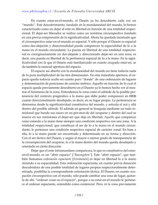 www.philosophia.cl / Escuela de Filosofía Universidad ARCIS.
/ 116 /
  En  cuanto  estar‐en‐el‐mundo,  el  Dasein  ya  ha  descubierto  cada  vez  un 
“mundo”. Este descubrimiento, fundado en la mundaneidad del mundo, lo hemos 
caracterizado como un dejar al ente en libertad en función de una totalidad respec‐
cional. El dejar‐ser liberador se realiza como un remitirse circunspectivo fundado 
en una previa comprensión de la significatividad. Ahora ha quedado mostrado que 
el circunspectivo estar‐en‐el‐mundo es espacial. Y sólo porque el Dasein es espacial 
como des‐alejación y direccionalidad puede comparecer la espacialidad de lo a la 
mano en el mundo circundante. La puesta en libertad de una totalidad respeccio‐
nal es cooriginariamente un des‐alejante y direccionado dejar‐ser en una zona, es 
decir, una puesta en libertad de la pertinencia espacial de lo a la mano. En la signi‐
ficatividad con la que el Dasein está familiarizado en cuanto ocupado estar‐en, se 
da también la esencial apertura del espacio. 
  El espacio así abierto con la mundaneidad del mundo no tiene todavía nada 
de la pura multiplicidad de las tres dimensiones. En esta inmediata apertura, el es‐
pacio queda todavía oculto en cuanto puro “donde” de una ordenación de lugares 
y determinación de posiciones de carácter métrico. Aquello en función de lo cual el 
espacio queda previamente descubierto en el Dasein ya lo hemos hecho ver al mos‐
trar el fenómeno de la zona. Entendemos la zona como el adónde de la posible per‐
tenencia del contexto pragmático a la mano que debe poder comparecer en (111) 
cuanto direccionalmente desalejado, es decir, en su lugar propio. La pertenencia se 
determina desde la significatividad constitutiva del mundo, y articula el acá y allá 
dentro del posible adónde. El adónde en general se bosqueja mediante un todo re‐
misional que hunde sus raíces en un por‐mor‐de del ocuparse y dentro del cual se 
mueve en sus remisiones el dejar‐ser que deja en libertad. Aquello que comparece 
como estando a la mano tiene siempre una condición respectiva con una zona. A la 
totalidad respeccional, que constituye el ser de lo a la mano en el mundo circun‐
dante, le pertenece una condición respectiva espacial de carácter zonal. En base a 
ella, lo a la mano puede ser encontrado y determinado en su forma y dirección. 
Con el ser fáctico del Dasein, y según el mayor o menor grado de transparencia de 
la circunspección del ocuparse, lo a la mano dentro del mundo queda desalejado y 
orientado en cierta dirección. 
  Dejar que el ente intramundano comparezca, lo que es constitutivo del estar‐
en‐el‐mundo, es un “abrir espacio” [“Raumgeben”]. Este “abrir espacio”, que tam‐
bién llamamos ordenación espaciante [Einräumen] es dejar en libertad lo a la mano 
mirando a su espacialidad. Esta ordenación espaciante, en cuanto previa donación 
descubridora de una posible totalidad de lugares propios respeccionalmente deter‐
minada, posibilita la correspondiente orientación fáctica. El Dasein, en cuanto ocu‐
pación circunspectiva con el mundo, sólo puede cambiar una cosa de lugar, quitar‐
la de ahí, “ordenar cosas en el espacio”, porque a su estar‐en‐el‐mundo le pertene‐
ce el ordenar espaciante, entendido como existencial. Pero, ni la zona previamente 
 