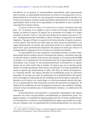 www.philosophia.cl / Escuela de Filosofía Universidad ARCIS.
/ 117 /
descubierta,  ni,  en  general,  la  correspondiente  espacialidad,  están  expresamente 
ante la mirada. La espacialidad está presente en sí para la circunspección en la no‐
llamatividad de lo a la mano, en cuya ocupación la circunspección se absorbe. Con 
el estar‐en‐el‐mundo, el espacio queda descubierto primeramente en esta forma de 
espacialidad. Sobre la base de la espacialidad así descubierta se hace accesible al 
conocimiento el espacio mismo. 
  El espacio no está en el sujeto, ni el mundo está en el espacio. El espacio está, más 
bien, “en” el mundo, en la medida en que el estar‐en‐el‐mundo, constitutivo del 
Dasein, ha abierto el espacio. El espacio no se encuentra en el sujeto, ni el sujeto 
considera el mundo “como si” éste estuviera dentro de un espacio, sino que el “su‐
jeto”, ontológicamente bien entendido, es decir, el Dasein, es espacial en un sentido 
originario. Y porque el Dasein es espacial en la forma descrita, el espacio se presen‐
ta como apriori. Este término no indica algo así como una previa pertenencia a un 
sujeto primeramente sin mundo, que proyectaría desde sí un espacio. Aprioridad 
quiere decir aquí: prioridad del comparecer del espacio (en tanto que zona) en el 
correspondiente comparecer de lo a la mano en el mundo circundante. 
  La espacialidad de lo que comparece circunspectivamente en forma inme‐
diata puede hacerse temática para la circunspección misma y convertirse para ella 
en tarea de cálculo y medida, como ocurre, por ejemplo, en la construcción de (112) 
viviendas y en la agrimensura. En esta tematización de la espacialidad del mundo 
circundante,  cuyo  carácter  es  aún  predominantemente  circunspectivo,  el  espacio 
mismo  cae  en  cierto  modo  bajo  la  mirada. Al  espacio  que  así  se  muestra  puede 
atender la mirada puramente observadora, renunciando a la única posibilidad de 
acceso al espacio que anteriormente se daba, vale decir, al cálculo circunspectivo. 
La “intuición formal” del espacio descubre las posibilidades puras de  relaciones 
espaciales. Se da aquí una serie de gradaciones en el descubrimiento del espacio 
puro y homogéneo, empezando por la morfología pura de las figuras espaciales, si‐
guiendo con el analysis situs, hasta llegar a la ciencia puramente métrica del espa‐
cio. La consideración de estas conexiones cae fuera de la presente investigación1
. Al 
ámbito de los problemas de esta investigación pertenecía sólo establecer ontológi‐
camente la base fenoménica para el descubrimiento temático y la elaboración del 
espacio puro. 
  El descubrimiento acircunspectivo y puramente contemplativo del espacio 
neutraliza  las  zonas  circunmundanas  convirtiéndolas  en  dimensiones  puras.  Los 
lugares propios y la totalidad de lugares propios del útil a la mano establecida por 
la circunspección se reducen a una multiplicidad de lugares que pueden ser ocupa‐
dos por cualquier cosa. La espacialidad de lo intramundanamente a la mano pier‐
1 Cf. a este respecto O. Becker, Beiträge zur phänomenologischen Begründung der Geometrie und ihrer 
physikalischen Anwendungen. Tomo VI de este Jahrbuch (1923), p. 385 ss. 
 