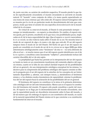 www.philosophia.cl / Escuela de Filosofía Universidad ARCIS.
/ 118 /
de, junto con éste, su carácter de condición respectiva. El mundo pierde lo que tie‐
ne de específicamente circundante; el mundo circundante se convierte en mundo 
natural.  El  “mundo”  como  conjunto  de  útiles  a  la  mano  queda  espacializado  en 
una trama de cosas extensas que sólo están‐ahí. El espacio natural homogéneo sólo 
se muestra por la vía de un particular modo de descubrimiento del ente que com‐
parece, modo que tiene el carácter de una específica desmundanización de la mundi‐
cidad de lo a la mano. 
  En virtud de su estar‐en‐el‐mundo, al Dasein le está presentado siempre —
aunque no temáticamente— un espacio ya descubierto. En cambio, el espacio mis‐
mo queda, por lo pronto, encubierto en lo que toca a las posibilidades puras, impli‐
cadas en él, de la mera espacialidad de algo. Que el espacio se muestre esencialmen‐
te en un mundo, no dice todavía nada sobre el modo de su ser. No necesita tener el 
modo de ser espacial de algo a la mano o de algo que está‐ahí. El ser del espacio 
tampoco tiene el modo de ser del Dasein. Del hecho de que el ser del espacio no 
pueda ser concebido en el modo de ser de la res extensa no se sigue (113) que deba 
determinarse ontológicamente como “fenómeno” de esta res —no sería diferente de 
ella en el ser— ni mucho menos que el ser del espacio pueda identificarse con el de 
la res cogitans y concebirse como meramente “subjetivo”, prescindiendo incluso del 
carácter discutible del ser de este sujeto. 
  La perplejidad que hasta hoy persiste en la interpretación del ser del espacio 
se funda no tanto en un conocimiento insuficiente del contenido objetivo del espa‐
cio mismo, cuanto en la falta de una radical claridad respecto de las posibilidades 
del ser en general y de una interpretación ontológica conceptual de las mismas. Lo 
decisivo para la comprensión del problema ontológico del espacio consiste en libe‐
rar la pregunta por el ser del espacio de la estrechez de los conceptos de ser fortui‐
tamente disponibles y, además, casi siempre toscos, y, ateniéndonos al fenómeno 
mismo y a los distintos modos fenoménicos de espacialidad, orientar la problemá‐
tica del ser del espacio hacia la aclaración de las posibilidades del ser en general. 
  El fenómeno del espacio no constituye ni la única ni la primaria determina‐
ción ontológica del ser del ente intramundano. Menos aun es el espacio lo constitu‐
tivo del fenómeno del mundo. El espacio sólo puede concebirse a partir del mun‐
do. Al espacio no se llega por la desmundanización del mundo circundante, sino 
que la espacialidad puede ser descubierta únicamente sobre la base del mundo, y 
de tal manera que sin embargo el espacio es con‐constitutivo del mundo, en razón 
de la esencial espacialidad del Dasein mismo en lo que concierne a su constitución 
fundamental de estar‐en‐el‐mundo. 
 