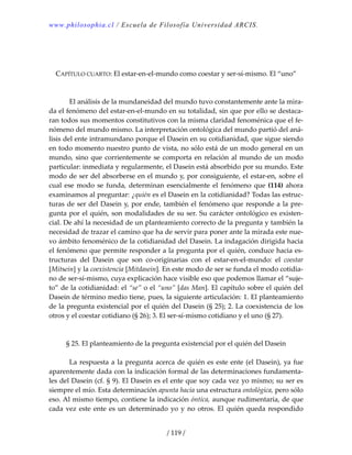 www.philosophia.cl / Escuela de Filosofía Universidad ARCIS.
/ 119 /
 
 
 
CAPÍTULO CUARTO: El estar‐en‐el‐mundo como coestar y ser‐sí‐mismo. El “uno” 
 
 
  El análisis de la mundaneidad del mundo tuvo constantemente ante la mira‐
da el fenómeno del estar‐en‐el‐mundo en su totalidad, sin que por ello se destaca‐
ran todos sus momentos constitutivos con la misma claridad fenoménica que el fe‐
nómeno del mundo mismo. La interpretación ontológica del mundo partió del aná‐
lisis del ente intramundano porque el Dasein en su cotidianidad, que sigue siendo 
en todo momento nuestro punto de vista, no sólo está de un modo general en un 
mundo, sino que corrientemente se comporta en relación al mundo de un modo 
particular: inmediata y regularmente, el Dasein está absorbido por su mundo. Este 
modo de ser del absorberse en el mundo y, por consiguiente, el estar‐en, sobre el 
cual ese modo se funda, determinan esencialmente el fenómeno que (114) ahora 
examinamos al preguntar: ¿quién es el Dasein en la cotidianidad? Todas las estruc‐
turas de ser del Dasein y, por ende, también el fenómeno que responde a la pre‐
gunta por el quién, son modalidades de su ser. Su carácter ontológico es existen‐
cial. De ahí la necesidad de un planteamiento correcto de la pregunta y también la 
necesidad de trazar el camino que ha de servir para poner ante la mirada este nue‐
vo ámbito fenoménico de la cotidianidad del Dasein. La indagación dirigida hacia 
el fenómeno que permite responder a la pregunta por el quién, conduce hacia es‐
tructuras  del  Dasein  que  son  co‐originarias  con  el  estar‐en‐el‐mundo:  el  coestar 
[Mitsein] y la coexistencia [Mitdasein]. En este modo de ser se funda el modo cotidia‐
no de ser‐sí‐mismo, cuya explicación hace visible eso que podemos llamar el “suje‐
to” de la cotidianidad: el “se” o el “uno” [das Man]. El capítulo sobre el quién del 
Dasein de término medio tiene, pues, la siguiente articulación: 1. El planteamiento 
de la pregunta existencial por el quién del Dasein (§ 25); 2. La coexistencia de los 
otros y el coestar cotidiano (§ 26); 3. El ser‐sí‐mismo cotidiano y el uno (§ 27). 
 
 
§ 25. El planteamiento de la pregunta existencial por el quién del Dasein 
 
  La respuesta a la pregunta acerca de quién es este ente (el Dasein), ya fue 
aparentemente dada con la indicación formal de las determinaciones fundamenta‐
les del Dasein (cf. § 9). El Dasein es el ente que soy cada vez yo mismo; su ser es 
siempre el mío. Esta determinación apunta hacia una estructura ontológica, pero sólo 
eso. Al mismo tiempo, contiene la indicación óntica, aunque rudimentaria, de que 
cada vez este ente es un determinado yo y no otros. El quién queda respondido 
 