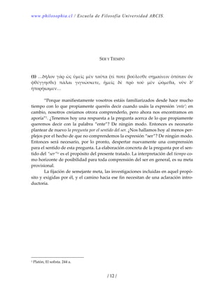 www.philosophia.cl / Escuela de Filosofía Universidad ARCIS.
/ 12 /
 
 
 
 
 
SER Y TIEMPO 
 
 
(1) …δῆλον γὰρ ὡς  ὑμεῖς μὲν  ταῦτα  (τί ποτε βούλεσθε σημαίνειν ὁπόταν ὄν 
φθέγγησθε)  πάλαι  γιγνώσκετε,  ἡμεῖς  δὲ  πρὸ  τοῦ  μὲν  ᾠόμεθα,  νῦν  δ’ 
ἠπορήκαμεν… 
 
  “Porque manifiestamente vosotros estáis familiarizados desde hace mucho 
tiempo con lo que propiamente queréis decir cuando usáis la expresión ‘ente’; en 
cambio, nosotros creíamos otrora comprenderlo, pero ahora nos encontramos en 
aporía”1. ¿Tenemos hoy una respuesta a la pregunta acerca de lo que propiamente 
queremos  decir  con  la  palabra  “ente”?  De  ningún  modo.  Entonces  es  necesario 
plantear de nuevo la pregunta por el sentido del ser. ¿Nos hallamos hoy al menos per‐
plejos por el hecho de que no comprendemos la expresión “ser”? De ningún modo. 
Entonces  será  necesario,  por  lo  pronto,  despertar  nuevamente  una  comprensión 
para el sentido de esta pregunta. La elaboración concreta de la pregunta por el sen‐
tido del “ser”iv es el propósito del presente tratado. La interpretación del tiempo co‐
mo horizonte de posibilidad para toda comprensión del ser en general, es su meta 
provisional. 
  La fijación de semejante meta, las investigaciones incluidas en aquel propó‐
sito y exigidas por él, y el camino hacia ese fin necesitan de una aclaración intro‐
ductoria. 
1 Platón, El sofista. 244 a. 
 