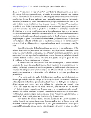 www.philosophia.cl / Escuela de Filosofía Universidad ARCIS.
/ 120 /
desde el “yo mismo”, el “sujeto”, el “sí” [das “Selbst”]. El quién es lo que a través 
del cambio de los comportamientos y vivencias se mantiene idéntico y de esta ma‐
nera se relaciona con esa multiplicidad. Ontológicamente solemos entenderlo como 
aquello que, dentro de una región cerrada y para ella, ya está siempre y constante‐
mente ahí, como lo que, en un sentido eminente, subyace en el fondo de todo lo de‐
más, es decir, como el subiectum. Éste tiene, en cuanto es “el mismo”ciii
 en medio de 
la multiplicidad de las diferencias, el carácter de la mismidad. Aunque se rechace la 
idea de la sustancia del alma, al igual que la cosidad de la conciencia y el carácter 
de objeto de la persona, ontológicamente se sigue planteando algo cuyo ser conser‐
va de un modo expreso o tácito el sentido del estar‐ahí. La sustancialidad es el hilo 
conductor ontológico para la determinación del ente desde el que se responde a la 
pregunta por el quién. Tácitamente el Dasein (115) queda concebido de antemano 
como algo que está‐ahí. En todo caso, la indeterminación de su ser implica siempre 
este sentido de ser. El estar‐ahí es empero el modo de ser de un ente que no es Da‐
sein. 
  La evidencia óntica de la afirmación de que soy yo el que cada vez es el Da‐
sein no debe inducir a pensar que con ello queda inequívocamente trazado el cami‐
no de una interpretación ontológica de lo así “dado”. Es incluso cuestionable que el 
contenido óntico de aquella afirmación interprete en forma adecuada lo fenoméni‐
camente dado en el existir [Dasein] cotidiano. Bien podría ser que el quién del exis‐
tir cotidiano no fuese precisamente yo mismo. 
  Si en la adquisición de los enunciados óntico‐ontológicos la presentación fe‐
noménica del modo de ser del ente mismo ha de mantener la primacía incluso por 
encima de las más evidentes y usuales respuestas y problemas de ellas derivados, 
entonces  la  interpretación  fenomenológica  del  Dasein  deberá  ser  preservada  de 
una tergiversación de la problemática en lo relativo a la pregunta que ahora nos 
planteamos. 
  ¿Pero no va contra las reglas de toda sana metodología que el planteamiento 
de  una  problemática  no  se  atenga  a  los  datos  evidentes  del  dominio  temático? 
¿Hay algo más indubitable que el dato del yo? Y este ser dado ¿no nos indica que 
debemos  prescindir  —con  vistas  a  su  elaboración  originaria—  de  cualquier  otro 
“dato”, vale decir, no sólo del ser de un “mundo”, sino también del ser de otros 
yo”? Quizás lo dado en esa forma de darse que es la percepción simple, formal y 
reflexiva del yo sea, en efecto, evidente. Esta evidencia abre incluso el acceso a una 
problemática  fenomenológica  autónoma,  que  como “fenomenología  formal  de  la 
conciencia”, tiene una significación fundamental y determinante. 
  Pero dentro del contexto de una analítica existencial del Dasein fáctico no es 
posible dejar de preguntar si esa forma de darse del yo abre al Dasein en su coti‐
dianidad, supuesto que en alguna forma lo abra. ¿Es acaso evidente a priori que el 
acceso al Dasein deba ser una simple reflexión perceptiva sobre el yo de los actos? 
 