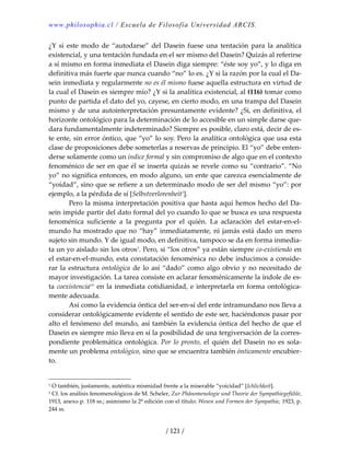 www.philosophia.cl / Escuela de Filosofía Universidad ARCIS.
/ 121 /
¿Y  si  este modo  de  “autodarse”  del  Dasein  fuese  una  tentación  para  la  analítica 
existencial, y una tentación fundada en el ser mismo del Dasein? Quizás al referirse 
a sí mismo en forma inmediata el Dasein diga siempre: “éste soy yo”, y lo diga en 
definitiva más fuerte que nunca cuando “no” lo es. ¿Y si la razón por la cual el Da‐
sein inmediata y regularmente no es él mismo fuese aquella estructura en virtud de 
la cual el Dasein es siempre mío? ¿Y si la analítica existencial, al (116) tomar como 
punto de partida el dato del yo, cayese, en cierto modo, en una trampa del Dasein 
mismo y de una autointerpretación presuntamente evidente? ¿Si, en definitiva, el 
horizonte ontológico para la determinación de lo accesible en un simple darse que‐
dara fundamentalmente indeterminado? Siempre es posible, claro está, decir de es‐
te ente, sin error óntico, que “yo” lo soy. Pero la analítica ontológica que usa esta 
clase de proposiciones debe someterlas a reservas de principio. El “yo” debe enten‐
derse solamente como un índice formal y sin compromiso de algo que en el contexto 
fenoménico de ser en que él se inserta quizás se revele como su “contrario”. “No 
yo” no significa entonces, en modo alguno, un ente que carezca esencialmente de 
“yoidad”, sino que se refiere a un determinado modo de ser del mismo “yo”: por 
ejemplo, a la pérdida de sí [Selbstverlorenheit1
]. 
  Pero la misma interpretación positiva que hasta aquí hemos hecho del Da‐
sein impide partir del dato formal del yo cuando lo que se busca es una respuesta 
fenoménica  suficiente  a  la  pregunta  por  el  quién.  La  aclaración  del  estar‐en‐el‐
mundo ha mostrado que no “hay” inmediatamente, ni jamás está dado un mero 
sujeto sin mundo. Y de igual modo, en definitiva, tampoco se da en forma inmedia‐
ta un yo aislado sin los otros1
. Pero, si “los otros” ya están siempre co‐existiendo en 
el estar‐en‐el‐mundo, esta constatación fenoménica no debe inducimos a conside‐
rar la estructura ontológica de lo así “dado” como algo obvio y no necesitado de 
mayor investigación. La tarea consiste en aclarar fenoménicamente la índole de es‐
ta coexistenciaciv
 en la inmediata cotidianidad, e interpretarla en forma ontológica‐
mente adecuada. 
  Así como la evidencia óntica del ser‐en‐sí del ente intramundano nos lleva a 
considerar ontológicamente evidente el sentido de este ser, haciéndonos pasar por 
alto el fenómeno del mundo, así también la evidencia óntica del hecho de que el 
Dasein es siempre mío lleva en sí la posibilidad de una tergiversación de la corres‐
pondiente problemática ontológica. Por lo pronto, el quién del Dasein no es sola‐
mente un problema ontológico, sino que se encuentra también ónticamente encubier‐
to. 
1 O también, justamente, auténtica mismidad frente a la miserable “yoicidad” [Ichlichkeit]. 
1 Cf. los análisis fenomenológicos de M. Scheler, Zur Phänomenologie und Theorie der Sympathiegefühle, 
1913, anexo p. 118 ss.; asimismo la 2ª edición con el título: Wesen und Formen der Sympathie, 1923, p. 
244 ss. 
 