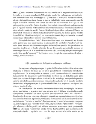 www.philosophia.cl / Escuela de Filosofía Universidad ARCIS.
/ 122 /
(117)  ¿Queda entonces simplemente sin hilo conductor la respuesta analítico‐exis‐
tencial a la pregunta por el quién? De ningún modo. Sin embargo, de las indicacio‐
nes formales dadas más arriba (§§ 9 y 12) acerca de la estructura de ser del Dasein, 
ejerce esta función no tanto ésa de la que se ha hablado hasta aquí, cuanto aquella 
según la cual la “esencia” del Dasein se funda en su existencia. Si el “yo” es una 
determinación esencial del Dasein, deberá ser interpretada existencialmente. A la pregunta 
por el “quién” sólo se podrá entonces responder mostrando fenoménicamente un 
determinado modo de ser del Dasein. Si sólo existiendo cobra cada vez el Dasein su 
mismidad, entonces la estabilidad del sí‐mismocv
 reclama, no menos que su posible 
inestabilidad [Unselbstständigkeit] un planteamiento ontológico‐existencial como el 
único modo adecuado de acceder a su problemática. 
  Pero si el sí‐mismo “sólo” debe concebirse como una forma del ser de este 
ente, parece que esto equivaldría a la disolución del verdadero “núcleo” del Da‐
sein. Tales temores se alimentan empero de la errónea opinión de que el ente en 
cuestión tendría, en el fondo, el modo de ser de un ente que está‐ahí, aunque se 
mantenga alejado de él el carácter masivo de una cosa corpórea puramente pre‐
sente. Sólo que la “sustancia”cvi
 del hombre no es el espíritu, como síntesis de alma y 
cuerpo, sino la existencia. 
 
 
§ 26. La coexistencia de los otros y el coestar cotidiano 
 
  La respuesta a la pregunta por el quién del Dasein cotidiano debe alcanzarse 
mediante el análisis del modo de ser en el que el Dasein se mantiene inmediata y 
regularmente.  La  investigación  se  orienta  por  el  estar‐en‐el‐mundo,  constitución 
fundamental del Dasein que determina todo modo de su ser. Si había razón para 
decir que a través de la precedente explicación del mundo ya han quedado puestos 
ante la mirada los demás momentos estructurales del estar‐en‐el‐mundo, también 
la respuesta a la pregunta por el quién deberá haber sido preparada en alguna for‐
ma por medio de ella. 
  La “descripción” del mundo circundante inmediato, por ejemplo, del mun‐
do en que trabaja el artesano, nos hizo ver que con el útil que se está elaborando 
comparecen “también” los otros, aquellos para quienes la “obra” está destinada. 
En el modo de ser de este ente a la mano, es decir, en su condición respectiva, hay 
una esencial remisión a posibles portadores, en relación a los cuales el ente a la ma‐
no debe estar “hecho a la medida”. Parejamente, en el material empleado compare‐
ce, como alguien que “atiende” bien o mal, el productor o “proveedor”. Por ejem‐
plo, el campo a lo largo del cual salimos a caminar se muestra como pertenencia 
(118) de tal o cual, y como bien tenido por su dueño; el libro que usamos ha sido 
comprado donde…, regalado por…, etc. La barca anclada a la orilla remite, en su 
 