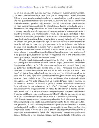www.philosophia.cl / Escuela de Filosofía Universidad ARCIS.
/ 123 /
ser‐en‐sí, a un conocido que hace sus viajes en ella, pero también, como “embarca‐
ción ajena”, señala hacia otros. Estos otros que así “comparecen” en el contexto de 
útiles a la mano en el mundo circundante, no son añadidos por el pensamiento a 
una cosa que inmediatamente sólo estuviera‐ahí, sino que esas “cosas” comparecen 
desde el mundo en que ellas están a la mano para los otros, mundo que de antema‐
no ya es siempre también el mío. En el análisis que hemos hecho hasta ahora, el 
ámbito de lo que comparece dentro del mundo fue reducido primeramente al útil a 
la mano o bien a la naturaleza puramente presente, esto es, a entes que no tienen el 
carácter del Dasein. Esta limitación era necesaria no sólo para simplificar el desa‐
rrollo, sino, sobre todo, porque el modo de ser del Dasein de los otros que compa‐
recen dentro del mundo se distingue del estar a la mano y del estar‐ahí. El mundo 
del Dasein deja, pues, en libertad un tipo de ente que no sólo es enteramente dife‐
rente del útil y de las cosas, sino que, por su modo de ser de Dasein, y en la forma 
del estar‐en‐el‐mundo está, él mismo, “en” el mundocvii
 en el que al mismo tiempo 
comparece intramundanamente. Este ente ni está‐ahí ni es un ente a la mano, sino 
que es tal como el mismo Dasein que lo deja en libertad‐también existe y existe con él. 
Si  se  quisiese,  pues,  identificar  el  mundo  en  general  con  el  ente  intramundano, 
habría que decir: el “mundo” es también Dasein. 
  Pero, la caracterización del comparecer de los otros —se dirá— vuelve a to‐
mar como punto de referencia al Dasein cada vez propio. ¿No empieza también ella 
destacando y aislando al “yo” de tal manera que luego será necesario buscar una 
vía para pasar desde este sujeto aislado hacia los otros? Para evitar este malenten‐
dido será necesario considerar en qué sentido se habla aquí de “los otros”. “Los 
otros” no quiere decir todos los demás fuera de mí, y en contraste con el yo; los 
otros son, más bien, aquellos de quienes uno mismo generalmente no se distingue, 
entre los cuales también se está. Este existir también con ellos no tiene el carácter 
ontológico de un “co”‐estar‐ahí dentro de un mundo. El “con” tiene el modo de ser 
del Dasein; él “también” se refiere a la igualdad del ser, como un estar‐en‐el‐mun‐
do ocupándose circunspectivamente de él. “Con” y “también” deben ser entendi‐
dos existencial y no categorialmente. En virtud de este estar‐en‐el‐mundo determi‐
nado por el “con”cviii
, el mundo es desde siempre el que yo comparto con los otros. 
El mundo del Dasein es un mundo en común [Mitwelt]. El estar‐en es un coestar con 
los otroscix
. El ser‐en‐sí intramundano de éstos es la coexistencia [Mitdasein]. 
(119)  Los otros no comparecen en una aprehensión de sí mismo que empezaría 
por distinguir el propio sujeto, inmediatamente presente, de los otros sujetos, tam‐
bién presentes, es decir, no comparecen en una primaria mirada sobre sí mismo, 
que haría posible establecer el término de comparación de una diferencia. Los otros 
comparecen desde el mundo en el que el Dasein circunspectivamente ocupado se 
mueve por su misma esencia. Frente a las “explicaciones” teoreticamente elucubra‐
das que fácilmente se nos imponen para dar cuenta del estar‐ahí de los otros, será 
 